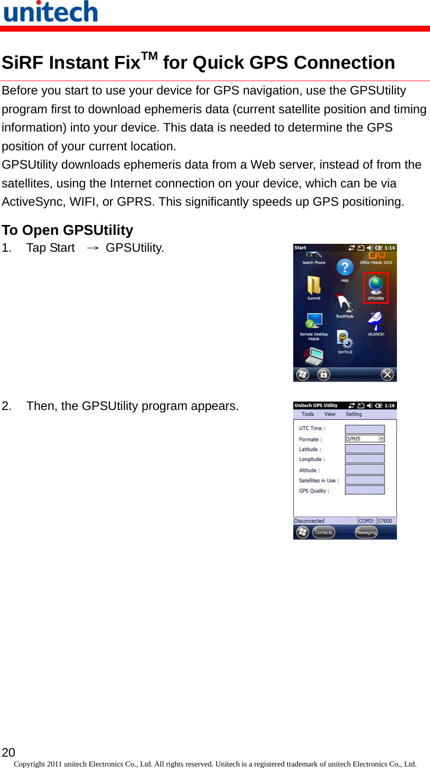   20 Copyright 2011 unitech Electronics Co., Ltd. All rights reserved. Unitech is a registered trademark of unitech Electronics Co., Ltd. SiRF Instant FixTM for Quick GPS Connection Before you start to use your device for GPS navigation, use the GPSUtility program first to download ephemeris data (current satellite position and timing information) into your device. This data is needed to determine the GPS position of your current location. GPSUtility downloads ephemeris data from a Web server, instead of from the satellites, using the Internet connection on your device, which can be via ActiveSync, WIFI, or GPRS. This significantly speeds up GPS positioning. To Open GPSUtility 1. Tap Start  → GPSUtility.  2.  Then, the GPSUtility program appears.  