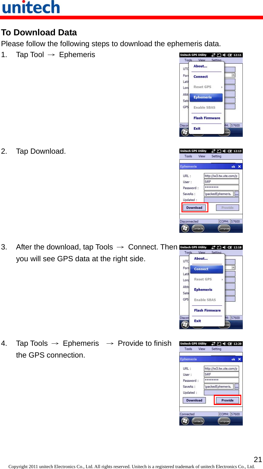   21Copyright 2011 unitech Electronics Co., Ltd. All rights reserved. Unitech is a registered trademark of unitech Electronics Co., Ltd. To Download Data Please follow the following steps to download the ephemeris data. 1. Tap Tool → Ephemeris   2. Tap Download.  3.  After the download, tap Tools  →Connect. Then you will see GPS data at the right side.  4. Tap Tools → Ephemeris  →  Provide to finish the GPS connection.  