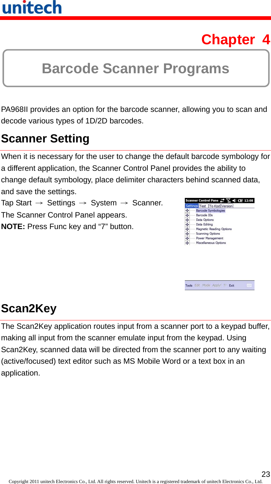   23Copyright 2011 unitech Electronics Co., Ltd. All rights reserved. Unitech is a registered trademark of unitech Electronics Co., Ltd. Chapter 4  Barcode Scanner Programs PA968II provides an option for the barcode scanner, allowing you to scan and decode various types of 1D/2D barcodes. Scanner Setting When it is necessary for the user to change the default barcode symbology for a different application, the Scanner Control Panel provides the ability to change default symbology, place delimiter characters behind scanned data, and save the settings. Tap Start  → Settings → System → Scanner. The Scanner Control Panel appears. NOTE: Press Func key and “7” button.  Scan2Key The Scan2Key application routes input from a scanner port to a keypad buffer, making all input from the scanner emulate input from the keypad. Using Scan2Key, scanned data will be directed from the scanner port to any waiting (active/focused) text editor such as MS Mobile Word or a text box in an application. 