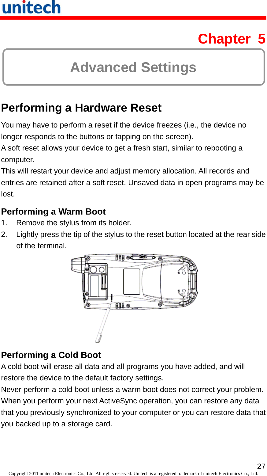   27Copyright 2011 unitech Electronics Co., Ltd. All rights reserved. Unitech is a registered trademark of unitech Electronics Co., Ltd. Chapter 5  Advanced Settings  Performing a Hardware Reset You may have to perform a reset if the device freezes (i.e., the device no longer responds to the buttons or tapping on the screen). A soft reset allows your device to get a fresh start, similar to rebooting a computer. This will restart your device and adjust memory allocation. All records and entries are retained after a soft reset. Unsaved data in open programs may be lost. Performing a Warm Boot 1.  Remove the stylus from its holder. 2.  Lightly press the tip of the stylus to the reset button located at the rear side of the terminal.  Performing a Cold Boot A cold boot will erase all data and all programs you have added, and will restore the device to the default factory settings. Never perform a cold boot unless a warm boot does not correct your problem. When you perform your next ActiveSync operation, you can restore any data that you previously synchronized to your computer or you can restore data that you backed up to a storage card. 