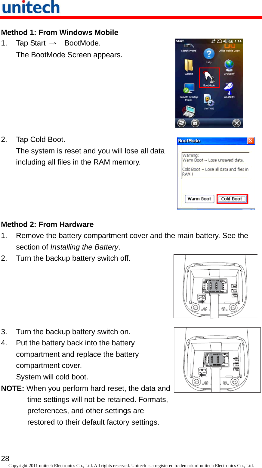   28 Copyright 2011 unitech Electronics Co., Ltd. All rights reserved. Unitech is a registered trademark of unitech Electronics Co., Ltd. Method 1: From Windows Mobile 1. Tap Start →  BootMode. The BootMode Screen appears.  2.  Tap Cold Boot. The system is reset and you will lose all data including all files in the RAM memory.  Method 2: From Hardware 1.  Remove the battery compartment cover and the main battery. See the section of Installing the Battery. 2.  Turn the backup battery switch off. 3.  Turn the backup battery switch on. 4.  Put the battery back into the battery compartment and replace the battery compartment cover. System will cold boot. NOTE: When you perform hard reset, the data and time settings will not be retained. Formats, preferences, and other settings are restored to their default factory settings. 