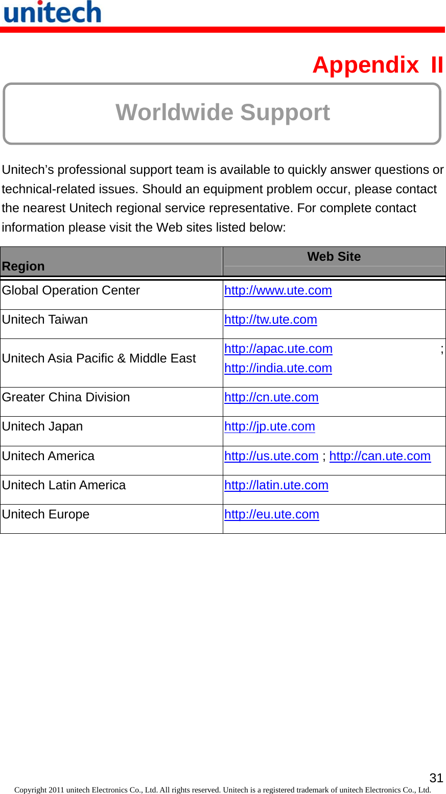   31Copyright 2011 unitech Electronics Co., Ltd. All rights reserved. Unitech is a registered trademark of unitech Electronics Co., Ltd. Appendix II  Worldwide Support  Unitech’s professional support team is available to quickly answer questions or technical-related issues. Should an equipment problem occur, please contact the nearest Unitech regional service representative. For complete contact information please visit the Web sites listed below: Region  Web Site Global Operation Center  http://www.ute.com  Unitech Taiwan  http://tw.ute.com  Unitech Asia Pacific &amp; Middle East  http://apac.ute.com ; http://india.ute.com  Greater China Division  http://cn.ute.com  Unitech Japan  http://jp.ute.com  Unitech America  http://us.ute.com ; http://can.ute.com Unitech Latin America  http://latin.ute.com  Unitech Europe  http://eu.ute.com   