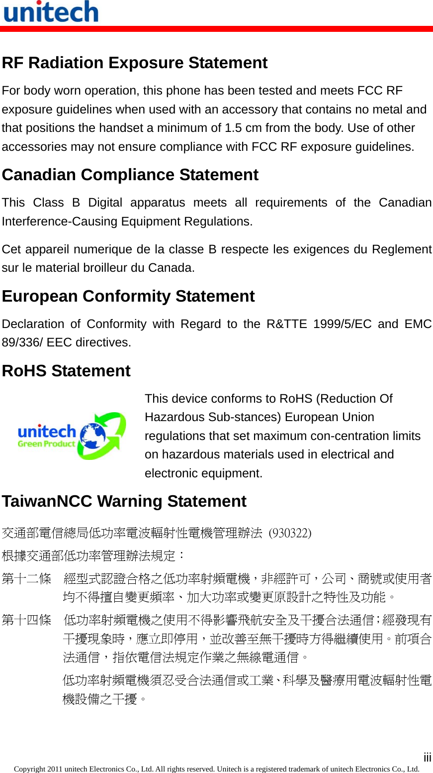   iiiCopyright 2011 unitech Electronics Co., Ltd. All rights reserved. Unitech is a registered trademark of unitech Electronics Co., Ltd. RF Radiation Exposure Statement For body worn operation, this phone has been tested and meets FCC RF exposure guidelines when used with an accessory that contains no metal and that positions the handset a minimum of 1.5 cm from the body. Use of other accessories may not ensure compliance with FCC RF exposure guidelines. Canadian Compliance Statement This Class B Digital apparatus meets all requirements of the Canadian Interference-Causing Equipment Regulations. Cet appareil numerique de la classe B respecte les exigences du Reglement sur le material broilleur du Canada. European Conformity Statement Declaration of Conformity with Regard to the R&amp;TTE 1999/5/EC and EMC 89/336/ EEC directives. RoHS Statement  This device conforms to RoHS (Reduction Of Hazardous Sub-stances) European Union regulations that set maximum con-centration limits on hazardous materials used in electrical and electronic equipment. TaiwanNCC Warning Statement 交通部電信總局低功率電波輻射性電機管理辦法  (930322) 根據交通部低功率管理辦法規定： 第十二條  經型式認證合格之低功率射頻電機，非經許可，公司、商號或使用者均不得擅自變更頻率、加大功率或變更原設計之特性及功能。 第十四條  低功率射頻電機之使用不得影響飛航安全及干擾合法通信；經發現有干擾現象時，應立即停用，並改善至無干擾時方得繼續使用。前項合法通信，指依電信法規定作業之無線電通信。 低功率射頻電機須忍受合法通信或工業、科學及醫療用電波輻射性電機設備之干擾。 