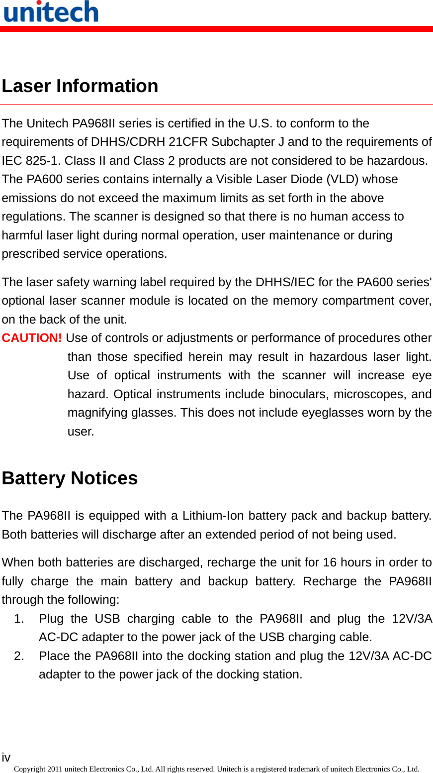   iv Copyright 2011 unitech Electronics Co., Ltd. All rights reserved. Unitech is a registered trademark of unitech Electronics Co., Ltd.  Laser Information The Unitech PA968II series is certified in the U.S. to conform to the requirements of DHHS/CDRH 21CFR Subchapter J and to the requirements of IEC 825-1. Class II and Class 2 products are not considered to be hazardous. The PA600 series contains internally a Visible Laser Diode (VLD) whose emissions do not exceed the maximum limits as set forth in the above regulations. The scanner is designed so that there is no human access to harmful laser light during normal operation, user maintenance or during prescribed service operations. The laser safety warning label required by the DHHS/IEC for the PA600 series&apos; optional laser scanner module is located on the memory compartment cover, on the back of the unit. CAUTION! Use of controls or adjustments or performance of procedures other than those specified herein may result in hazardous laser light. Use of optical instruments with the scanner will increase eye hazard. Optical instruments include binoculars, microscopes, and magnifying glasses. This does not include eyeglasses worn by the user. Battery Notices The PA968II is equipped with a Lithium-Ion battery pack and backup battery. Both batteries will discharge after an extended period of not being used. When both batteries are discharged, recharge the unit for 16 hours in order to fully charge the main battery and backup battery. Recharge the PA968II through the following: 1.  Plug the USB charging cable to the PA968II and plug the 12V/3A AC-DC adapter to the power jack of the USB charging cable. 2.  Place the PA968II into the docking station and plug the 12V/3A AC-DC adapter to the power jack of the docking station. 