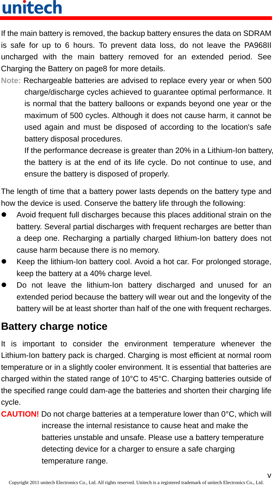   vCopyright 2011 unitech Electronics Co., Ltd. All rights reserved. Unitech is a registered trademark of unitech Electronics Co., Ltd. If the main battery is removed, the backup battery ensures the data on SDRAM is safe for up to 6 hours. To prevent data loss, do not leave the PA968II uncharged with the main battery removed for an extended period. See Charging the Battery on page8 for more details. Note: Rechargeable batteries are advised to replace every year or when 500 charge/discharge cycles achieved to guarantee optimal performance. It is normal that the battery balloons or expands beyond one year or the maximum of 500 cycles. Although it does not cause harm, it cannot be used again and must be disposed of according to the location&apos;s safe battery disposal procedures. If the performance decrease is greater than 20% in a Lithium-Ion battery, the battery is at the end of its life cycle. Do not continue to use, and ensure the battery is disposed of properly. The length of time that a battery power lasts depends on the battery type and how the device is used. Conserve the battery life through the following:   Avoid frequent full discharges because this places additional strain on the battery. Several partial discharges with frequent recharges are better than a deep one. Recharging a partially charged lithium-Ion battery does not cause harm because there is no memory.   Keep the lithium-Ion battery cool. Avoid a hot car. For prolonged storage, keep the battery at a 40% charge level.   Do not leave the lithium-Ion battery discharged and unused for an extended period because the battery will wear out and the longevity of the battery will be at least shorter than half of the one with frequent recharges. Battery charge notice It is important to consider the environment temperature whenever the Lithium-Ion battery pack is charged. Charging is most efficient at normal room temperature or in a slightly cooler environment. It is essential that batteries are charged within the stated range of 10°C to 45°C. Charging batteries outside of the specified range could dam-age the batteries and shorten their charging life cycle. CAUTION! Do not charge batteries at a temperature lower than 0°C, which will increase the internal resistance to cause heat and make the batteries unstable and unsafe. Please use a battery temperature detecting device for a charger to ensure a safe charging temperature range. 