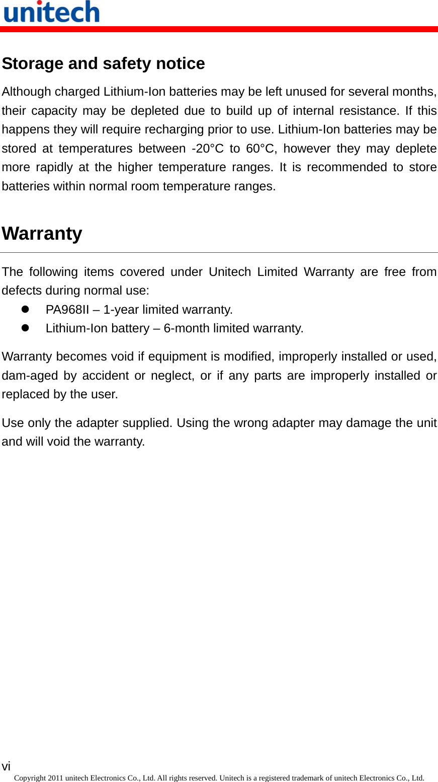   vi Copyright 2011 unitech Electronics Co., Ltd. All rights reserved. Unitech is a registered trademark of unitech Electronics Co., Ltd. Storage and safety notice Although charged Lithium-Ion batteries may be left unused for several months, their capacity may be depleted due to build up of internal resistance. If this happens they will require recharging prior to use. Lithium-Ion batteries may be stored at temperatures between -20°C to 60°C, however they may deplete more rapidly at the higher temperature ranges. It is recommended to store batteries within normal room temperature ranges. Warranty The following items covered under Unitech Limited Warranty are free from defects during normal use:   PA968II – 1-year limited warranty.   Lithium-Ion battery – 6-month limited warranty. Warranty becomes void if equipment is modified, improperly installed or used, dam-aged by accident or neglect, or if any parts are improperly installed or replaced by the user. Use only the adapter supplied. Using the wrong adapter may damage the unit and will void the warranty. 