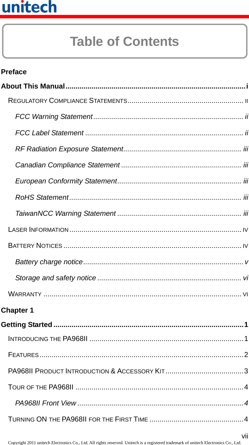   viiCopyright 2011 unitech Electronics Co., Ltd. All rights reserved. Unitech is a registered trademark of unitech Electronics Co., Ltd.  Table of Contents  Preface About This Manual..........................................................................................i REGULATORY COMPLIANCE STATEMENTS..........................................................II FCC Warning Statement........................................................................... ii FCC Label Statement ............................................................................... ii RF Radiation Exposure Statement........................................................... iii Canadian Compliance Statement ............................................................ iii European Conformity Statement.............................................................. iii RoHS Statement...................................................................................... iii TaiwanNCC Warning Statement .............................................................. iii LASER INFORMATION......................................................................................IV BATTERY NOTICES.........................................................................................IV Battery charge notice................................................................................ v Storage and safety notice ........................................................................ vi WARRANTY...................................................................................................VI Chapter 1 Getting Started ...............................................................................................1 INTRODUCING THE PA968II .............................................................................1 FEATURES......................................................................................................2 PA968II PRODUCT INTRODUCTION &amp; ACCESSORY KIT.......................................3 TOUR OF THE PA968II ....................................................................................4 PA968II Front View ...................................................................................4 TURNING ON THE PA968II FOR THE FIRST TIME...............................................4 