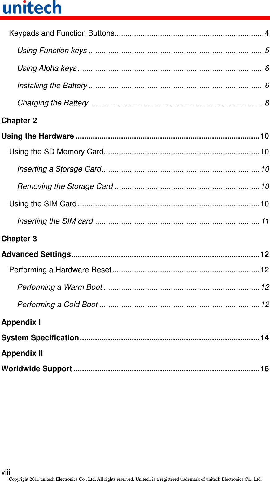   viii Copyright 2011 unitech Electronics Co., Ltd. All rights reserved. Unitech is a registered trademark of unitech Electronics Co., Ltd. Keypads and Function Buttons.....................................................................4 Using Function keys .................................................................................5 Using Alpha keys ......................................................................................6 Installing the Battery .................................................................................6 Charging the Battery.................................................................................8 Chapter 2 Using the Hardware .....................................................................................10 Using the SD Memory Card........................................................................10 Inserting a Storage Card.........................................................................10 Removing the Storage Card ...................................................................10 Using the SIM Card ....................................................................................10 Inserting the SIM card............................................................................. 11 Chapter 3 Advanced Settings.......................................................................................12 Performing a Hardware Reset....................................................................12 Performing a Warm Boot ........................................................................12 Performing a Cold Boot ..........................................................................12 Appendix I System Specification...................................................................................14 Appendix II Worldwide Support ......................................................................................16 