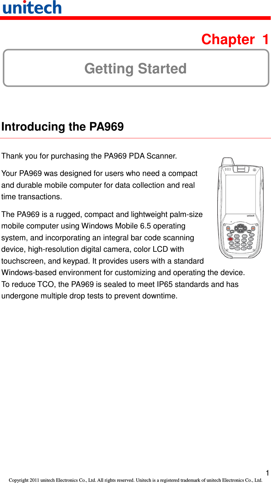   1 Copyright 2011 unitech Electronics Co., Ltd. All rights reserved. Unitech is a registered trademark of unitech Electronics Co., Ltd.  Chapter  1 Getting Started  Introducing the PA969  Thank you for purchasing the PA969 PDA Scanner. Your PA969 was designed for users who need a compact and durable mobile computer for data collection and real time transactions. The PA969 is a rugged, compact and lightweight palm-size mobile computer using Windows Mobile 6.5 operating system, and incorporating an integral bar code scanning device, high-resolution digital camera, color LCD with touchscreen, and keypad. It provides users with a standard  Windows-based environment for customizing and operating the device. To reduce TCO, the PA969 is sealed to meet IP65 standards and has undergone multiple drop tests to prevent downtime. 