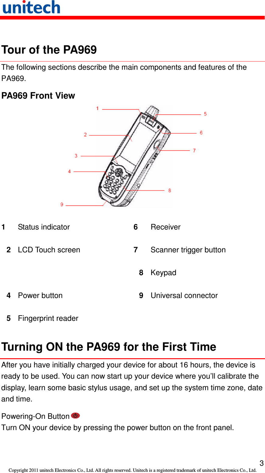   3 Copyright 2011 unitech Electronics Co., Ltd. All rights reserved. Unitech is a registered trademark of unitech Electronics Co., Ltd.  Tour of the PA969 The following sections describe the main components and features of the PA969. PA969 Front View  1  Status indicator  6  Receiver 2  LCD Touch screen  7  Scanner trigger button   8  Keypad 4  Power button  9  Universal connector 5  Fingerprint reader    Turning ON the PA969 for the First Time After you have initially charged your device for about 16 hours, the device is ready to be used. You can now start up your device where you’ll calibrate the display, learn some basic stylus usage, and set up the system time zone, date and time. Powering-On Button  Turn ON your device by pressing the power button on the front panel. 