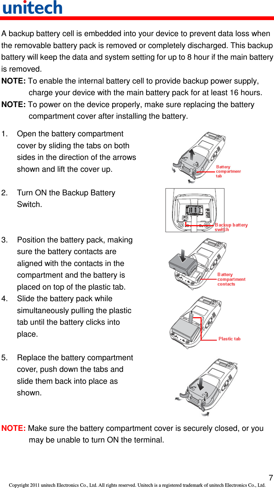   7 Copyright 2011 unitech Electronics Co., Ltd. All rights reserved. Unitech is a registered trademark of unitech Electronics Co., Ltd. A backup battery cell is embedded into your device to prevent data loss when the removable battery pack is removed or completely discharged. This backup battery will keep the data and system setting for up to 8 hour if the main battery is removed. NOTE: To enable the internal battery cell to provide backup power supply, charge your device with the main battery pack for at least 16 hours. NOTE: To power on the device properly, make sure replacing the battery compartment cover after installing the battery. 1.  Open the battery compartment cover by sliding the tabs on both sides in the direction of the arrows shown and lift the cover up.  2.  Turn ON the Backup Battery Switch.  3.  Position the battery pack, making sure the battery contacts are aligned with the contacts in the compartment and the battery is placed on top of the plastic tab.   4.  Slide the battery pack while simultaneously pulling the plastic tab until the battery clicks into place.  5.  Replace the battery compartment cover, push down the tabs and slide them back into place as shown.  NOTE: Make sure the battery compartment cover is securely closed, or you may be unable to turn ON the terminal. 