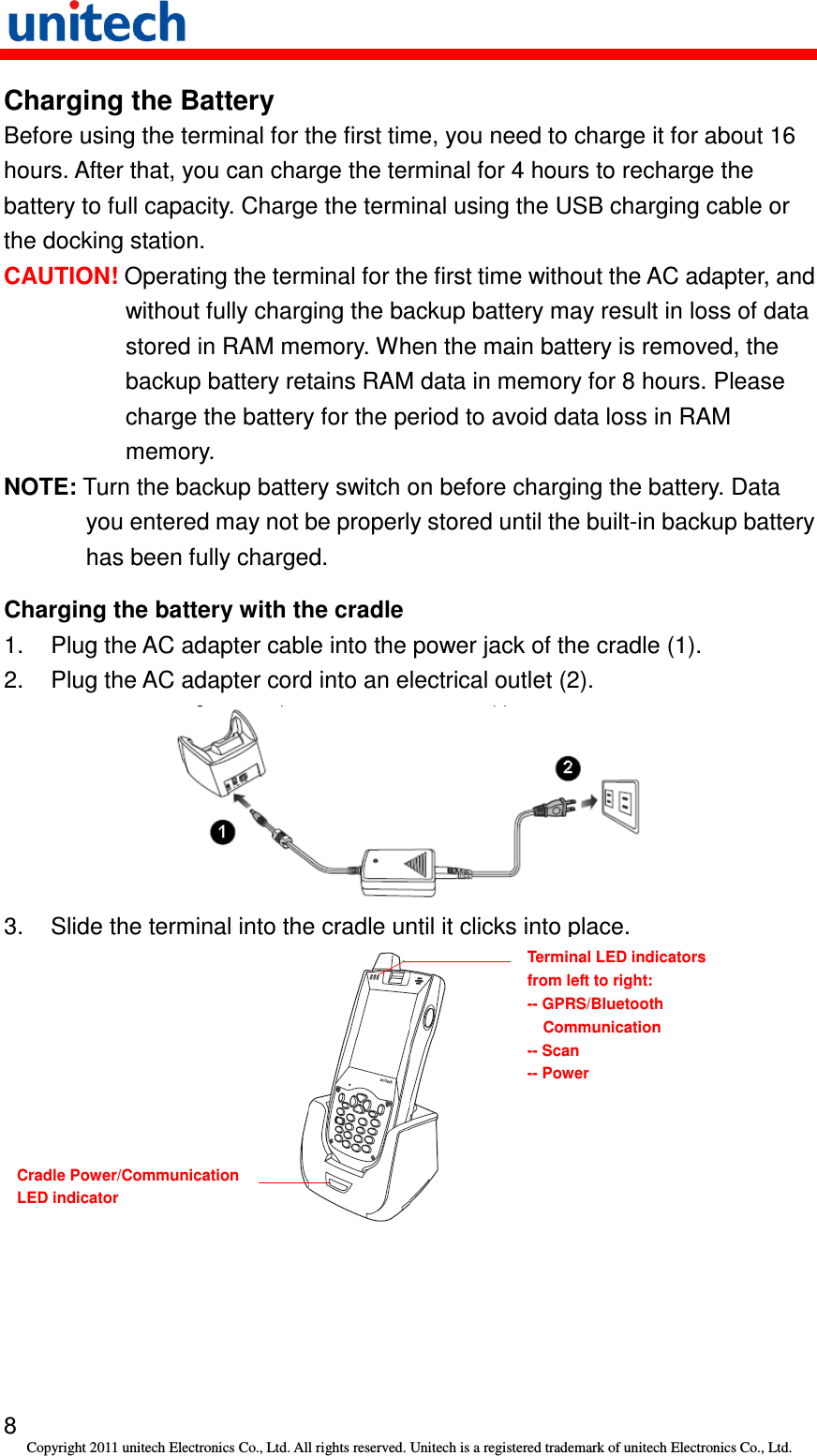   8 Copyright 2011 unitech Electronics Co., Ltd. All rights reserved. Unitech is a registered trademark of unitech Electronics Co., Ltd. Charging the Battery Before using the terminal for the first time, you need to charge it for about 16 hours. After that, you can charge the terminal for 4 hours to recharge the battery to full capacity. Charge the terminal using the USB charging cable or the docking station. CAUTION! Operating the terminal for the first time without the AC adapter, and without fully charging the backup battery may result in loss of data stored in RAM memory. When the main battery is removed, the backup battery retains RAM data in memory for 8 hours. Please charge the battery for the period to avoid data loss in RAM memory. NOTE: Turn the backup battery switch on before charging the battery. Data you entered may not be properly stored until the built-in backup battery has been fully charged. Charging the battery with the cradle 1.  Plug the AC adapter cable into the power jack of the cradle (1). 2.  Plug the AC adapter cord into an electrical outlet (2).  3.  Slide the terminal into the cradle until it clicks into place.       Terminal LED indicators from left to right: -- GPRS/Bluetooth Communication -- Scan -- Power Cradle Power/Communication  LED indicator 