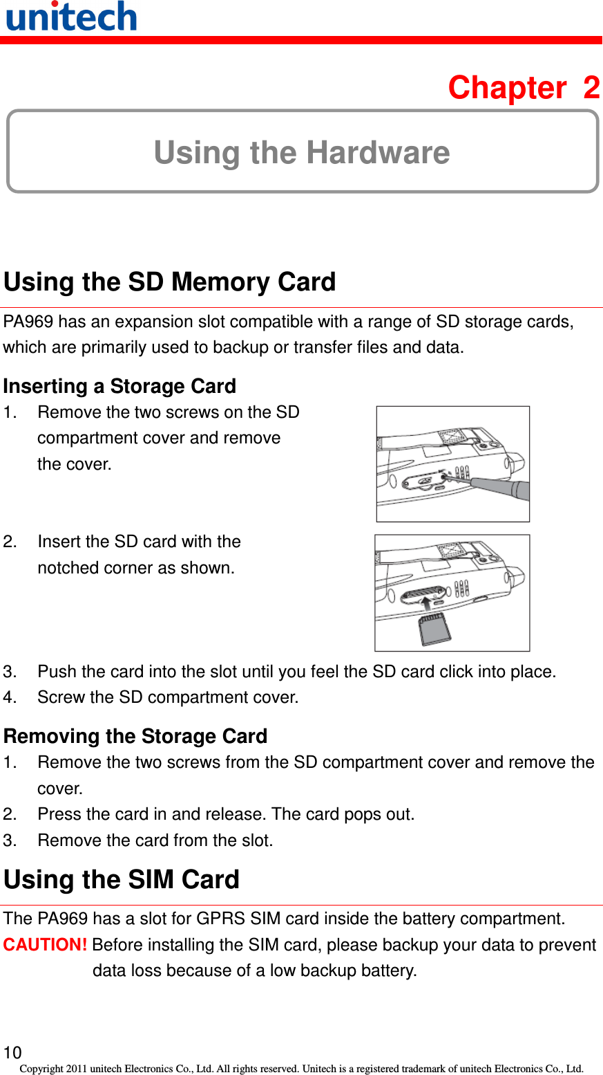   10 Copyright 2011 unitech Electronics Co., Ltd. All rights reserved. Unitech is a registered trademark of unitech Electronics Co., Ltd.  Chapter  2 Using the Hardware  Using the SD Memory Card PA969 has an expansion slot compatible with a range of SD storage cards, which are primarily used to backup or transfer files and data. Inserting a Storage Card 1. Remove the two screws on the SD compartment cover and remove the cover.  2.  Insert the SD card with the notched corner as shown.  3.  Push the card into the slot until you feel the SD card click into place. 4.  Screw the SD compartment cover. Removing the Storage Card 1.  Remove the two screws from the SD compartment cover and remove the cover. 2.  Press the card in and release. The card pops out. 3.  Remove the card from the slot. Using the SIM Card The PA969 has a slot for GPRS SIM card inside the battery compartment. CAUTION! Before installing the SIM card, please backup your data to prevent data loss because of a low backup battery. 