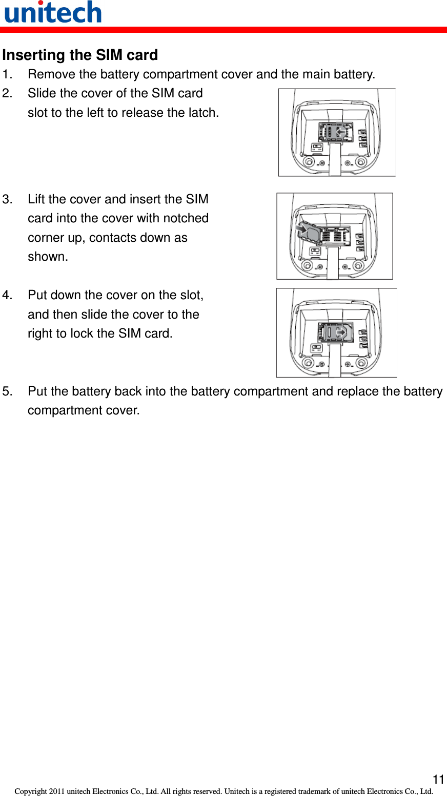   11 Copyright 2011 unitech Electronics Co., Ltd. All rights reserved. Unitech is a registered trademark of unitech Electronics Co., Ltd. Inserting the SIM card 1.  Remove the battery compartment cover and the main battery. 2.  Slide the cover of the SIM card slot to the left to release the latch.  3.  Lift the cover and insert the SIM card into the cover with notched corner up, contacts down as shown.  4.  Put down the cover on the slot, and then slide the cover to the right to lock the SIM card.  5.  Put the battery back into the battery compartment and replace the battery compartment cover. 