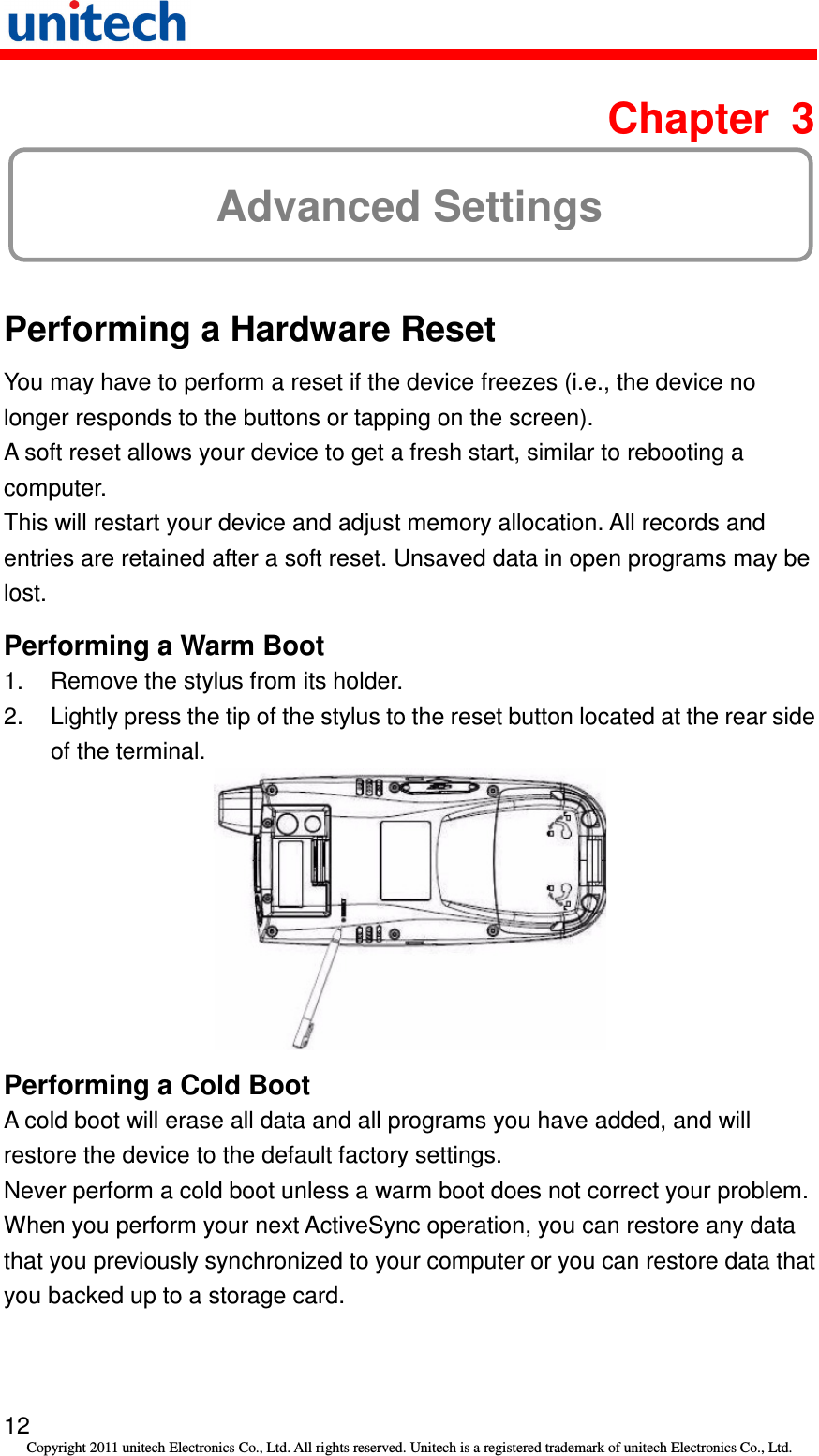   12 Copyright 2011 unitech Electronics Co., Ltd. All rights reserved. Unitech is a registered trademark of unitech Electronics Co., Ltd.  Chapter  3 Advanced Settings  Performing a Hardware Reset You may have to perform a reset if the device freezes (i.e., the device no longer responds to the buttons or tapping on the screen). A soft reset allows your device to get a fresh start, similar to rebooting a computer. This will restart your device and adjust memory allocation. All records and entries are retained after a soft reset. Unsaved data in open programs may be lost. Performing a Warm Boot 1.  Remove the stylus from its holder. 2.  Lightly press the tip of the stylus to the reset button located at the rear side of the terminal.  Performing a Cold Boot A cold boot will erase all data and all programs you have added, and will restore the device to the default factory settings. Never perform a cold boot unless a warm boot does not correct your problem. When you perform your next ActiveSync operation, you can restore any data that you previously synchronized to your computer or you can restore data that you backed up to a storage card. 