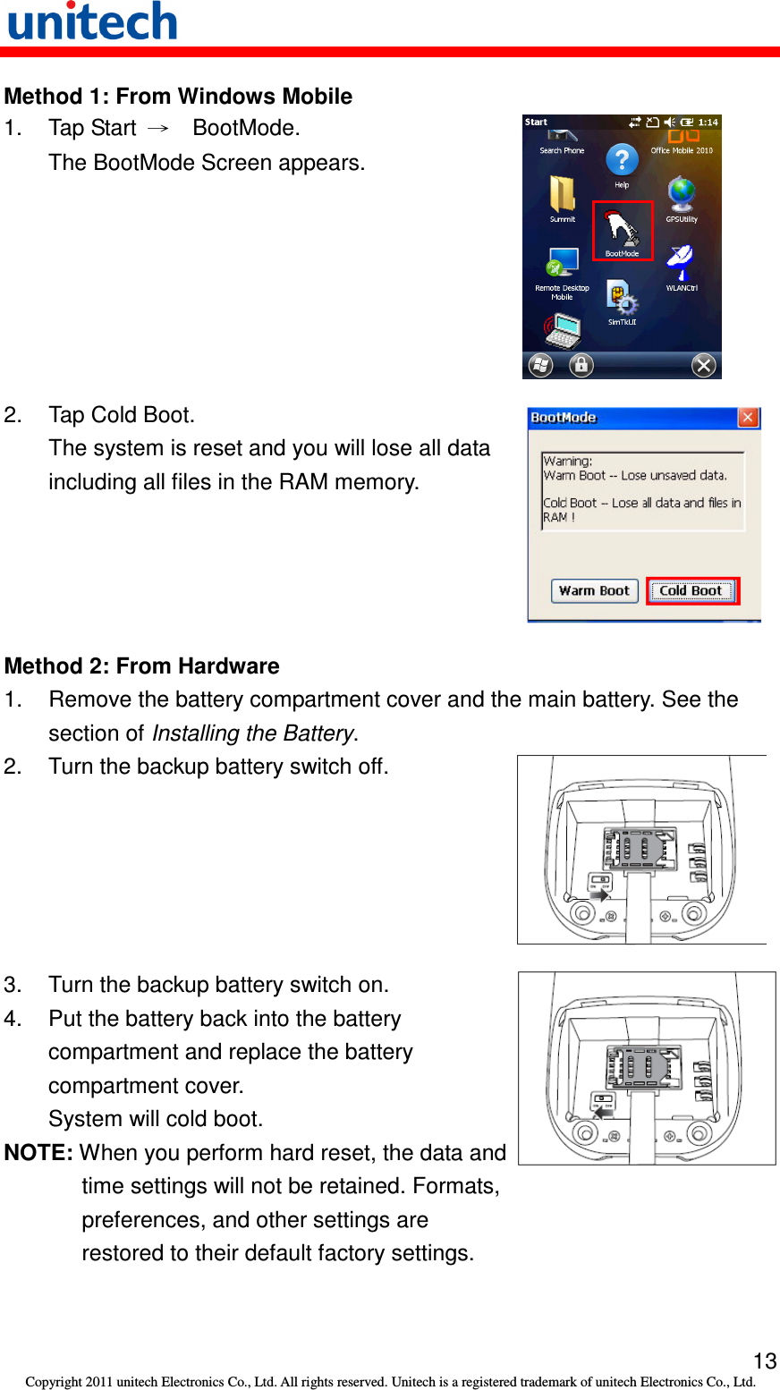   13 Copyright 2011 unitech Electronics Co., Ltd. All rights reserved. Unitech is a registered trademark of unitech Electronics Co., Ltd. Method 1: From Windows Mobile 1.  Tap Start  →    BootMode. The BootMode Screen appears.  2.  Tap Cold Boot. The system is reset and you will lose all data including all files in the RAM memory.  Method 2: From Hardware 1.  Remove the battery compartment cover and the main battery. See the section of Installing the Battery. 2.  Turn the backup battery switch off.  3.  Turn the backup battery switch on. 4.  Put the battery back into the battery compartment and replace the battery compartment cover. System will cold boot. NOTE: When you perform hard reset, the data and time settings will not be retained. Formats, preferences, and other settings are restored to their default factory settings.  