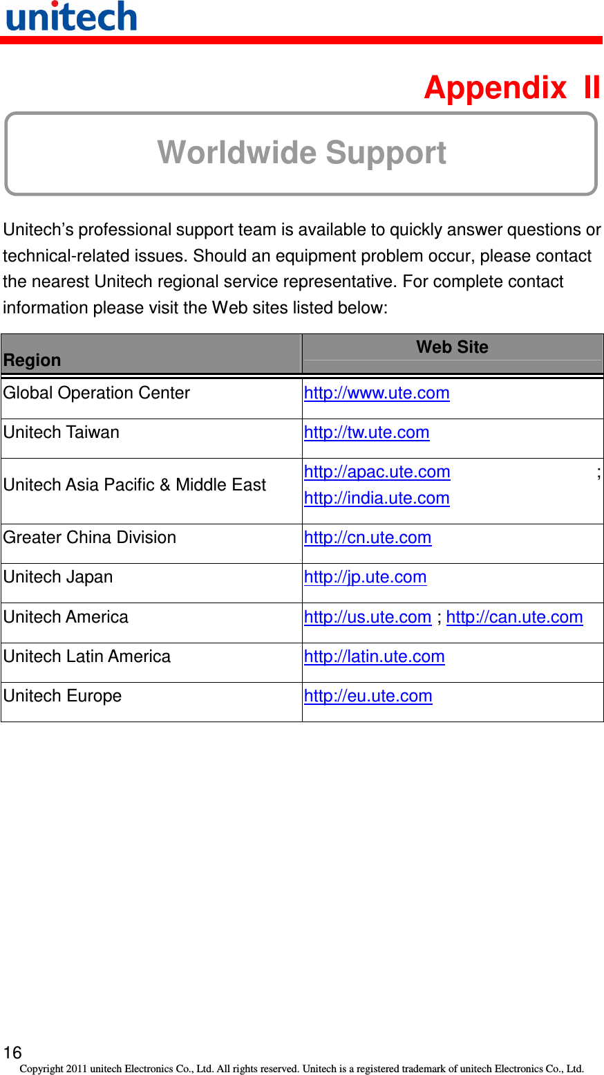   16 Copyright 2011 unitech Electronics Co., Ltd. All rights reserved. Unitech is a registered trademark of unitech Electronics Co., Ltd.  Appendix  II Worldwide Support  Unitech’s professional support team is available to quickly answer questions or technical-related issues. Should an equipment problem occur, please contact the nearest Unitech regional service representative. For complete contact information please visit the Web sites listed below: Region  Web Site Global Operation Center  http://www.ute.com   Unitech Taiwan  http://tw.ute.com   Unitech Asia Pacific &amp; Middle East  http://apac.ute.com ; http://india.ute.com   Greater China Division  http://cn.ute.com   Unitech Japan  http://jp.ute.com   Unitech America  http://us.ute.com ; http://can.ute.com  Unitech Latin America  http://latin.ute.com   Unitech Europe  http://eu.ute.com    