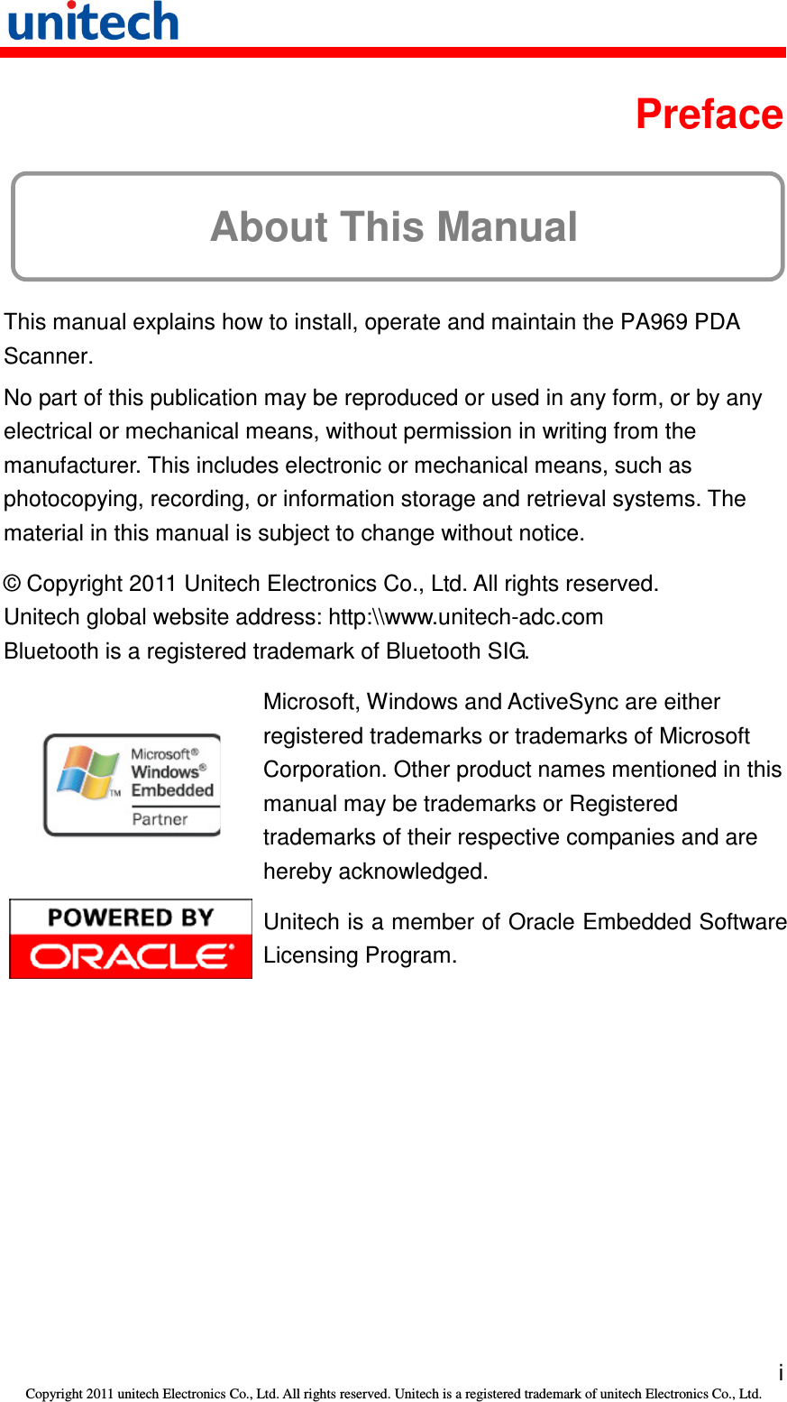   i Copyright 2011 unitech Electronics Co., Ltd. All rights reserved. Unitech is a registered trademark of unitech Electronics Co., Ltd.  Preface About This Manual This manual explains how to install, operate and maintain the PA969 PDA Scanner. No part of this publication may be reproduced or used in any form, or by any electrical or mechanical means, without permission in writing from the manufacturer. This includes electronic or mechanical means, such as photocopying, recording, or information storage and retrieval systems. The material in this manual is subject to change without notice. © Copyright 2011 Unitech Electronics Co., Ltd. All rights reserved. Unitech global website address: http:\\www.unitech-adc.com Bluetooth is a registered trademark of Bluetooth SIG.  Microsoft, Windows and ActiveSync are either registered trademarks or trademarks of Microsoft Corporation. Other product names mentioned in this manual may be trademarks or Registered trademarks of their respective companies and are hereby acknowledged.  Unitech is a member of Oracle Embedded Software Licensing Program. 