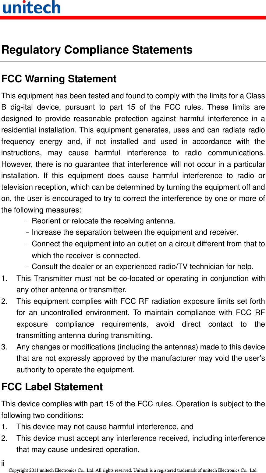   ii Copyright 2011 unitech Electronics Co., Ltd. All rights reserved. Unitech is a registered trademark of unitech Electronics Co., Ltd.  Regulatory Compliance Statements FCC Warning Statement This equipment has been tested and found to comply with the limits for a Class B  dig-ital  device,  pursuant  to  part  15  of  the  FCC  rules.  These  limits  are designed  to  provide  reasonable  protection  against  harmful  interference  in  a residential installation. This equipment generates, uses and can radiate radio frequency  energy  and,  if  not  installed  and  used  in  accordance  with  the instructions,  may  cause  harmful  interference  to  radio  communications. However, there is no guarantee that interference will not occur in a particular installation.  If  this  equipment  does  cause  harmful  interference  to  radio  or television reception, which can be determined by turning the equipment off and on, the user is encouraged to try to correct the interference by one or more of the following measures: –Reorient or relocate the receiving antenna. –Increase the separation between the equipment and receiver. –Connect the equipment into an outlet on a circuit different from that to which the receiver is connected. –Consult the dealer or an experienced radio/TV technician for help. 1.  This Transmitter must not be co-located or operating in  conjunction with any other antenna or transmitter. 2.  This equipment complies with FCC RF radiation exposure limits set forth for  an  uncontrolled  environment.  To  maintain  compliance  with  FCC  RF exposure  compliance  requirements,  avoid  direct  contact  to  the transmitting antenna during transmitting. 3.  Any changes or modifications (including the antennas) made to this device that are not expressly approved by the manufacturer may void the user’s authority to operate the equipment. FCC Label Statement This device complies with part 15 of the FCC rules. Operation is subject to the following two conditions: 1.  This device may not cause harmful interference, and 2.  This device must accept any interference received, including interference that may cause undesired operation. 