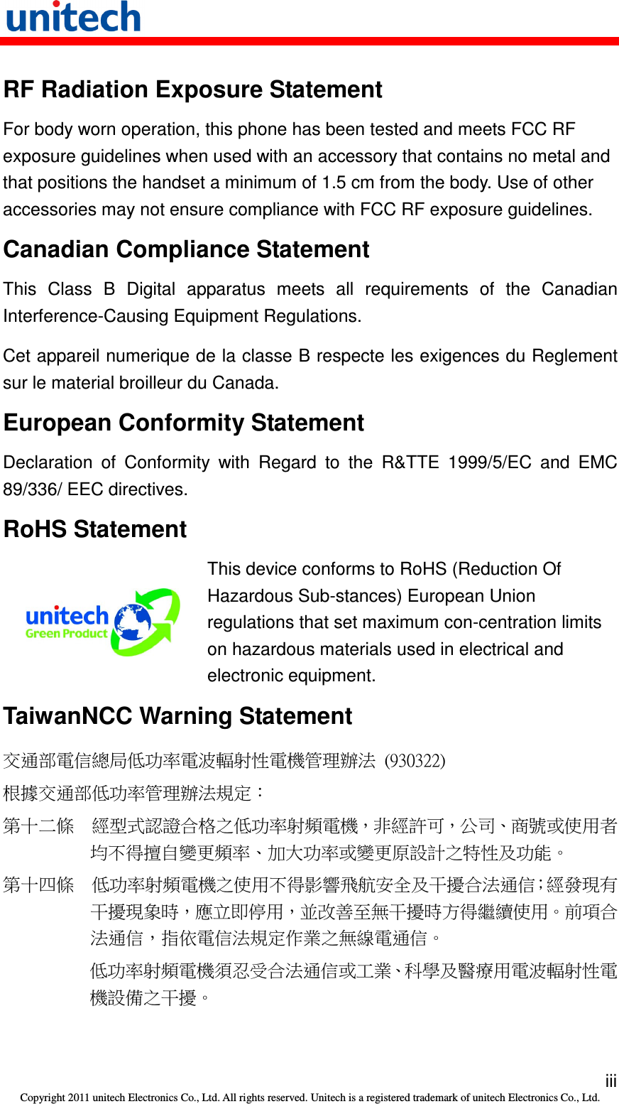   iii Copyright 2011 unitech Electronics Co., Ltd. All rights reserved. Unitech is a registered trademark of unitech Electronics Co., Ltd. RF Radiation Exposure Statement For body worn operation, this phone has been tested and meets FCC RF exposure guidelines when used with an accessory that contains no metal and that positions the handset a minimum of 1.5 cm from the body. Use of other accessories may not ensure compliance with FCC RF exposure guidelines. Canadian Compliance Statement This  Class  B  Digital  apparatus  meets  all  requirements  of  the  Canadian Interference-Causing Equipment Regulations. Cet appareil numerique de la classe B respecte les exigences du Reglement sur le material broilleur du Canada. European Conformity Statement Declaration  of  Conformity  with  Regard  to  the  R&amp;TTE  1999/5/EC  and  EMC 89/336/ EEC directives. RoHS Statement  This device conforms to RoHS (Reduction Of Hazardous Sub-stances) European Union regulations that set maximum con-centration limits on hazardous materials used in electrical and electronic equipment. TaiwanNCC Warning Statement 交通部電信總局低功率電波輻射性電機管理辦法  (930322) 根據交通部低功率管理辦法規定： 第十二條  經型式認證合格之低功率射頻電機，非經許可，公司、商號或使用者均不得擅自變更頻率、加大功率或變更原設計之特性及功能。 第十四條  低功率射頻電機之使用不得影響飛航安全及干擾合法通信；經發現有干擾現象時，應立即停用，並改善至無干擾時方得繼續使用。前項合法通信，指依電信法規定作業之無線電通信。 低功率射頻電機須忍受合法通信或工業、科學及醫療用電波輻射性電機設備之干擾。 