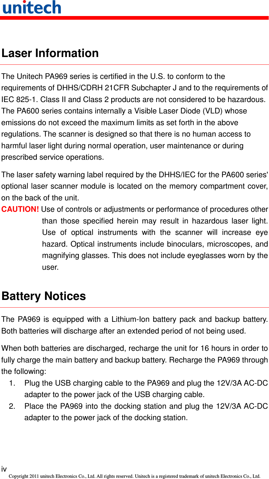   iv Copyright 2011 unitech Electronics Co., Ltd. All rights reserved. Unitech is a registered trademark of unitech Electronics Co., Ltd.  Laser Information The Unitech PA969 series is certified in the U.S. to conform to the requirements of DHHS/CDRH 21CFR Subchapter J and to the requirements of IEC 825-1. Class II and Class 2 products are not considered to be hazardous. The PA600 series contains internally a Visible Laser Diode (VLD) whose emissions do not exceed the maximum limits as set forth in the above regulations. The scanner is designed so that there is no human access to harmful laser light during normal operation, user maintenance or during prescribed service operations. The laser safety warning label required by the DHHS/IEC for the PA600 series&apos; optional laser scanner module is located on the memory compartment cover, on the back of the unit. CAUTION! Use of controls or adjustments or performance of procedures other than  those  specified  herein  may  result  in  hazardous  laser  light. Use  of  optical  instruments  with  the  scanner  will  increase  eye hazard. Optical instruments include binoculars, microscopes, and magnifying glasses. This does not include eyeglasses worn by the user. Battery Notices The  PA969  is  equipped  with  a  Lithium-Ion  battery  pack  and  backup  battery. Both batteries will discharge after an extended period of not being used. When both batteries are discharged, recharge the unit for 16 hours in order to fully charge the main battery and backup battery. Recharge the PA969 through the following: 1.  Plug the USB charging cable to the PA969 and plug the 12V/3A AC-DC adapter to the power jack of the USB charging cable. 2.  Place the PA969 into the docking station and plug the 12V/3A AC-DC adapter to the power jack of the docking station. 