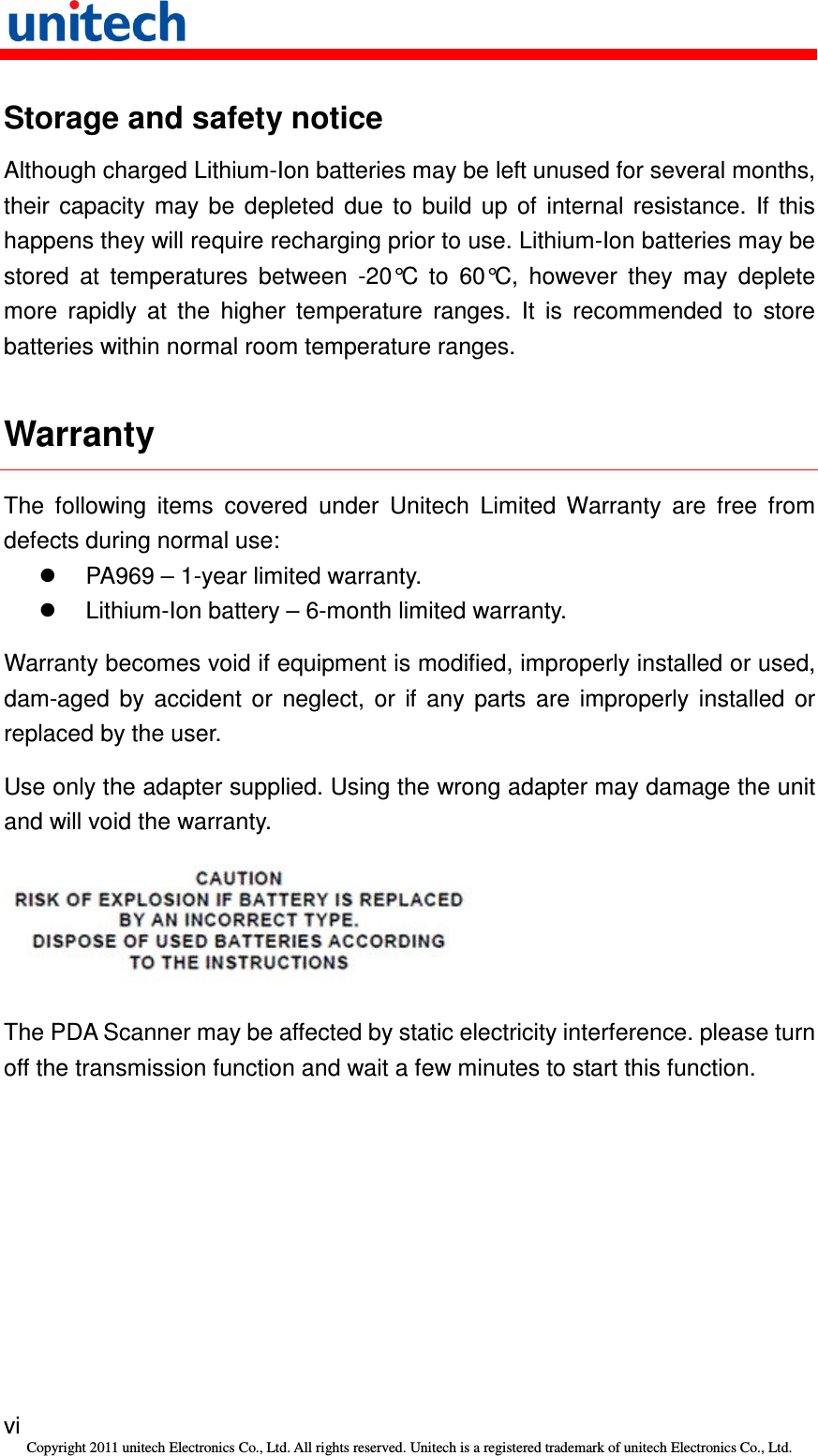   vi Copyright 2011 unitech Electronics Co., Ltd. All rights reserved. Unitech is a registered trademark of unitech Electronics Co., Ltd. Storage and safety notice Although charged Lithium-Ion batteries may be left unused for several months, their  capacity  may  be  depleted  due  to  build  up  of  internal  resistance.  If  this happens they will require recharging prior to use. Lithium-Ion batteries may be stored  at  temperatures  between  -20°C  to  60°C,  however  they  may  deplete more  rapidly  at  the  higher  temperature  ranges.  It  is  recommended  to  store batteries within normal room temperature ranges. Warranty The  following  items  covered  under  Unitech  Limited  Warranty  are  free  from defects during normal use:   PA969 – 1-year limited warranty.   Lithium-Ion battery – 6-month limited warranty. Warranty becomes void if equipment is modified, improperly installed or used, dam-aged  by  accident  or  neglect,  or  if  any  parts  are  improperly  installed  or replaced by the user. Use only the adapter supplied. Using the wrong adapter may damage the unit and will void the warranty.  The PDA Scanner may be affected by static electricity interference. please turn off the transmission function and wait a few minutes to start this function. 
