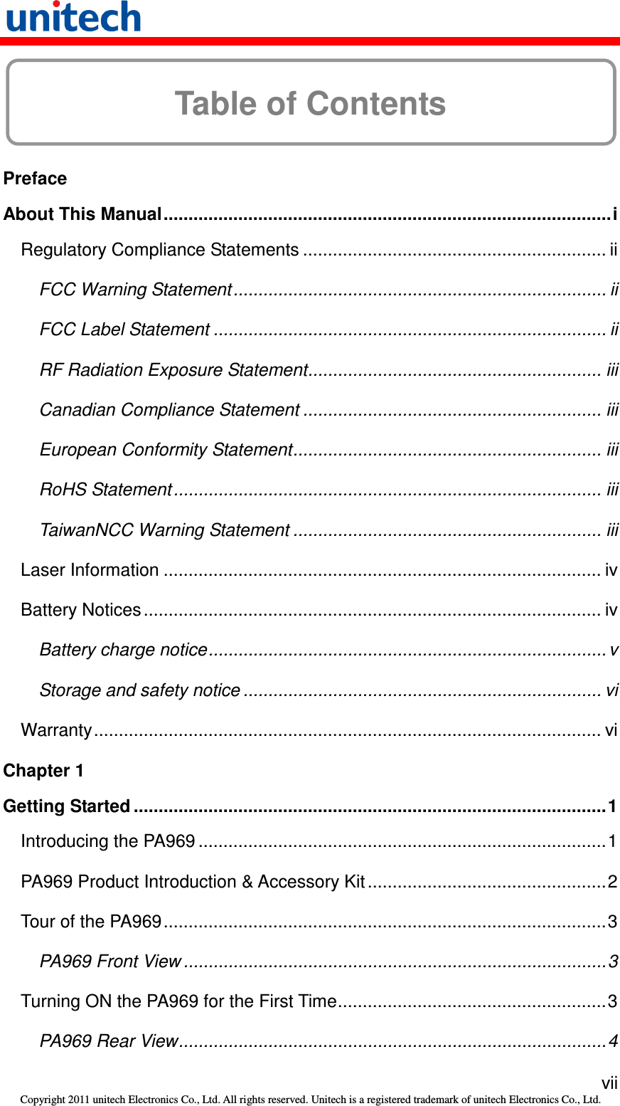   vii Copyright 2011 unitech Electronics Co., Ltd. All rights reserved. Unitech is a registered trademark of unitech Electronics Co., Ltd.  Table of Contents  Preface About This Manual..........................................................................................i Regulatory Compliance Statements ............................................................. ii FCC Warning Statement........................................................................... ii FCC Label Statement ............................................................................... ii RF Radiation Exposure Statement........................................................... iii Canadian Compliance Statement ............................................................ iii European Conformity Statement.............................................................. iii RoHS Statement...................................................................................... iii TaiwanNCC Warning Statement .............................................................. iii Laser Information ........................................................................................ iv Battery Notices............................................................................................ iv Battery charge notice................................................................................ v Storage and safety notice ........................................................................ vi Warranty...................................................................................................... vi Chapter 1 Getting Started ...............................................................................................1 Introducing the PA969 ..................................................................................1 PA969 Product Introduction &amp; Accessory Kit................................................2 Tour of the PA969.........................................................................................3 PA969 Front View .....................................................................................3 Turning ON the PA969 for the First Time......................................................3 PA969 Rear View......................................................................................4 