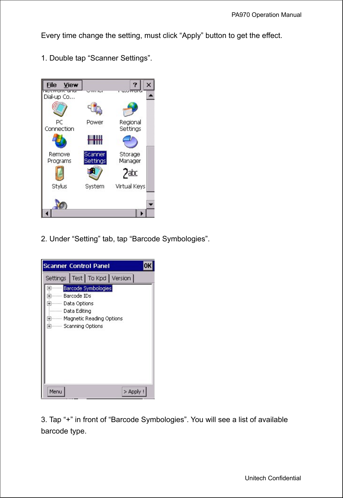             PA970 Operation Manual  Unitech Confidential Every time change the setting, must click “Apply” button to get the effect.  1. Double tap “Scanner Settings”.    2. Under “Setting” tab, tap “Barcode Symbologies”.      3. Tap “+” in front of “Barcode Symbologies”. You will see a list of available barcode type.    