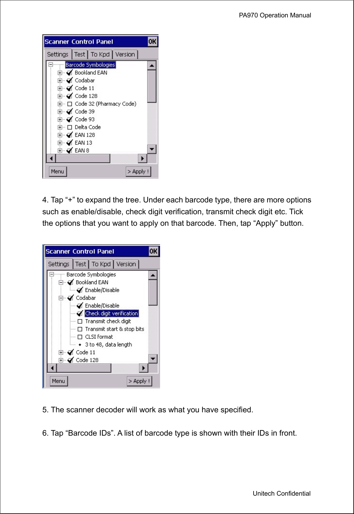             PA970 Operation Manual  Unitech Confidential   4. Tap “+” to expand the tree. Under each barcode type, there are more options such as enable/disable, check digit verification, transmit check digit etc. Tick the options that you want to apply on that barcode. Then, tap “Apply” button.    5. The scanner decoder will work as what you have specified.  6. Tap “Barcode IDs”. A list of barcode type is shown with their IDs in front.    