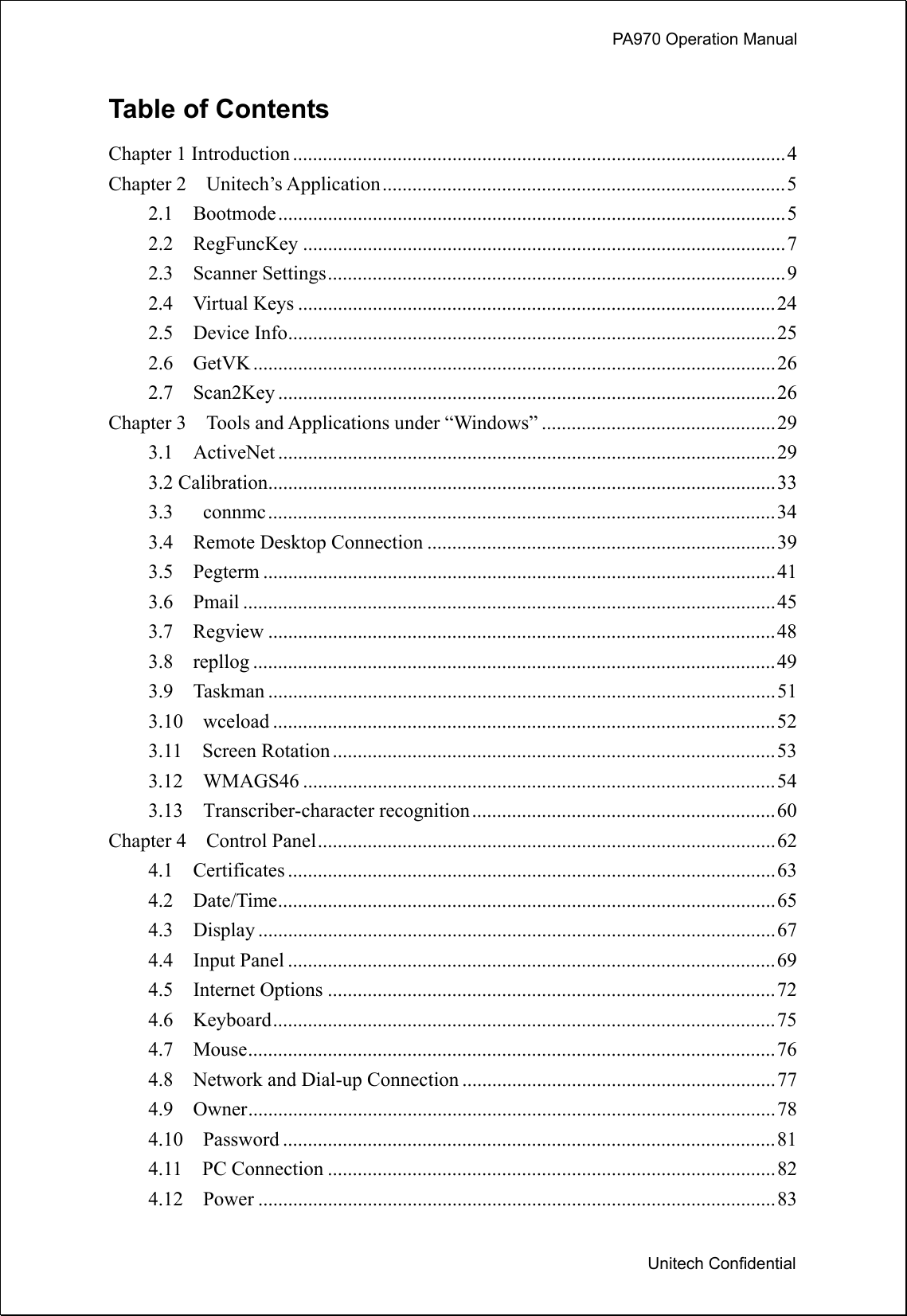             PA970 Operation Manual  Unitech Confidential Table of Contents Chapter 1 Introduction ...................................................................................................4 Chapter 2    Unitech’s Application.................................................................................5 2.1  Bootmode......................................................................................................5 2.2  RegFuncKey .................................................................................................7 2.3  Scanner Settings............................................................................................9 2.4  Virtual Keys ................................................................................................24 2.5  Device Info..................................................................................................25 2.6  GetVK .........................................................................................................26 2.7  Scan2Key ....................................................................................................26 Chapter 3    Tools and Applications under “Windows” ...............................................29 3.1  ActiveNet ....................................................................................................29 3.2 Calibration......................................................................................................33 3.3   connmc......................................................................................................34 3.4  Remote Desktop Connection ......................................................................39 3.5  Pegterm .......................................................................................................41 3.6  Pmail ...........................................................................................................45 3.7  Regview ......................................................................................................48 3.8  repllog .........................................................................................................49 3.9  Taskman ......................................................................................................51 3.10  wceload .....................................................................................................52 3.11  Screen Rotation .........................................................................................53 3.12  WMAGS46 ...............................................................................................54 3.13  Transcriber-character recognition.............................................................60 Chapter 4    Control Panel............................................................................................62 4.1  Certificates ..................................................................................................63 4.2  Date/Time....................................................................................................65 4.3  Display ........................................................................................................67 4.4  Input Panel ..................................................................................................69 4.5  Internet Options ..........................................................................................72 4.6  Keyboard.....................................................................................................75 4.7  Mouse..........................................................................................................76 4.8    Network and Dial-up Connection ...............................................................77 4.9  Owner..........................................................................................................78 4.10  Password ...................................................................................................81 4.11  PC Connection ..........................................................................................82 4.12  Power ........................................................................................................83 