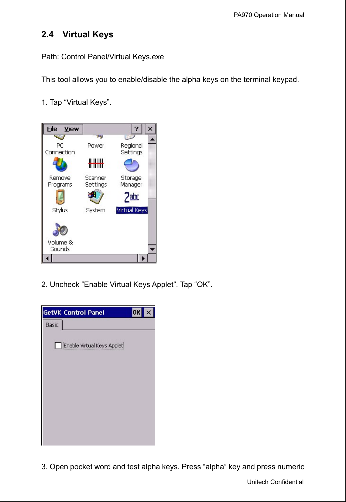             PA970 Operation Manual  Unitech Confidential 2.4  Virtual Keys  Path: Control Panel/Virtual Keys.exe  This tool allows you to enable/disable the alpha keys on the terminal keypad.  1. Tap “Virtual Keys”.      2. Uncheck “Enable Virtual Keys Applet”. Tap “OK”.    3. Open pocket word and test alpha keys. Press “alpha” key and press numeric 