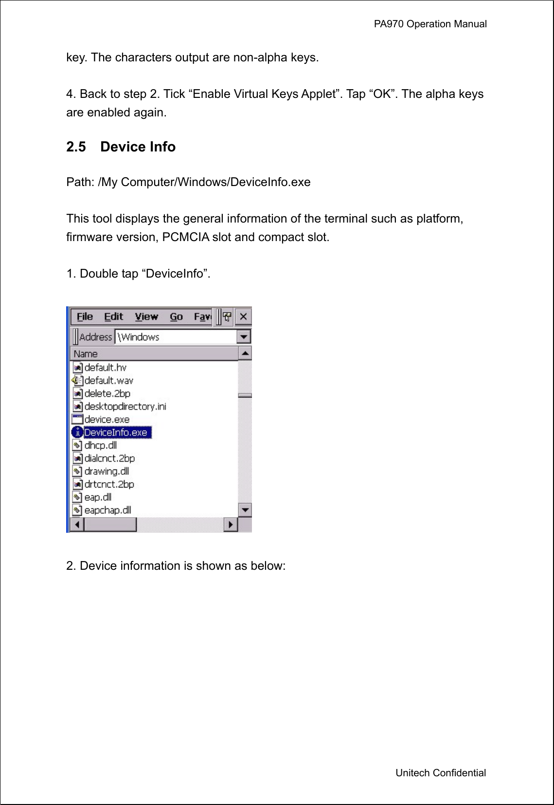             PA970 Operation Manual  Unitech Confidential key. The characters output are non-alpha keys.  4. Back to step 2. Tick “Enable Virtual Keys Applet”. Tap “OK”. The alpha keys are enabled again.  2.5  Device Info  Path: /My Computer/Windows/DeviceInfo.exe  This tool displays the general information of the terminal such as platform, firmware version, PCMCIA slot and compact slot.  1. Double tap “DeviceInfo”.    2. Device information is shown as below:  