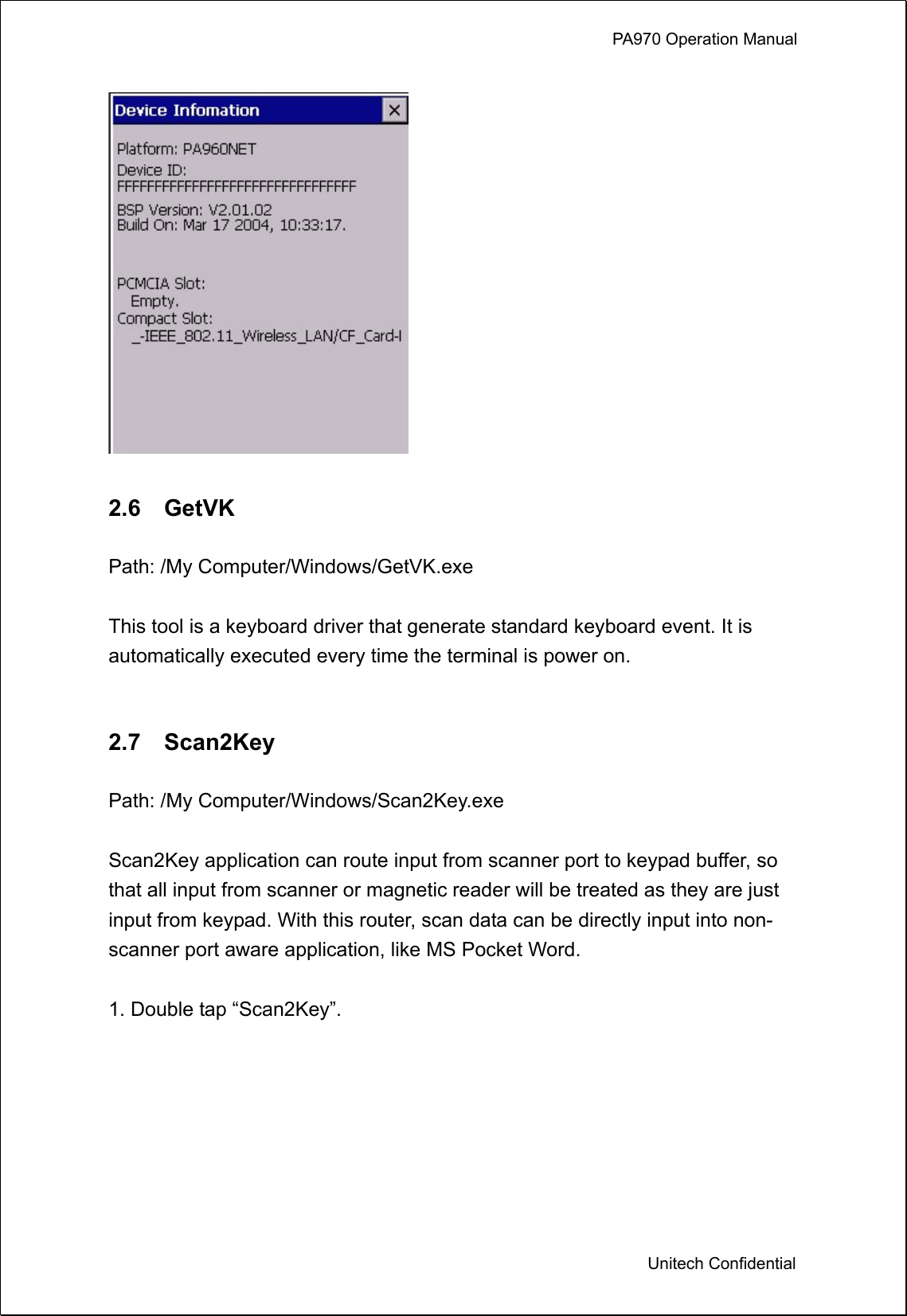             PA970 Operation Manual  Unitech Confidential   2.6  GetVK  Path: /My Computer/Windows/GetVK.exe  This tool is a keyboard driver that generate standard keyboard event. It is automatically executed every time the terminal is power on.     2.7  Scan2Key  Path: /My Computer/Windows/Scan2Key.exe  Scan2Key application can route input from scanner port to keypad buffer, so that all input from scanner or magnetic reader will be treated as they are just input from keypad. With this router, scan data can be directly input into non- scanner port aware application, like MS Pocket Word.  1. Double tap “Scan2Key”.  