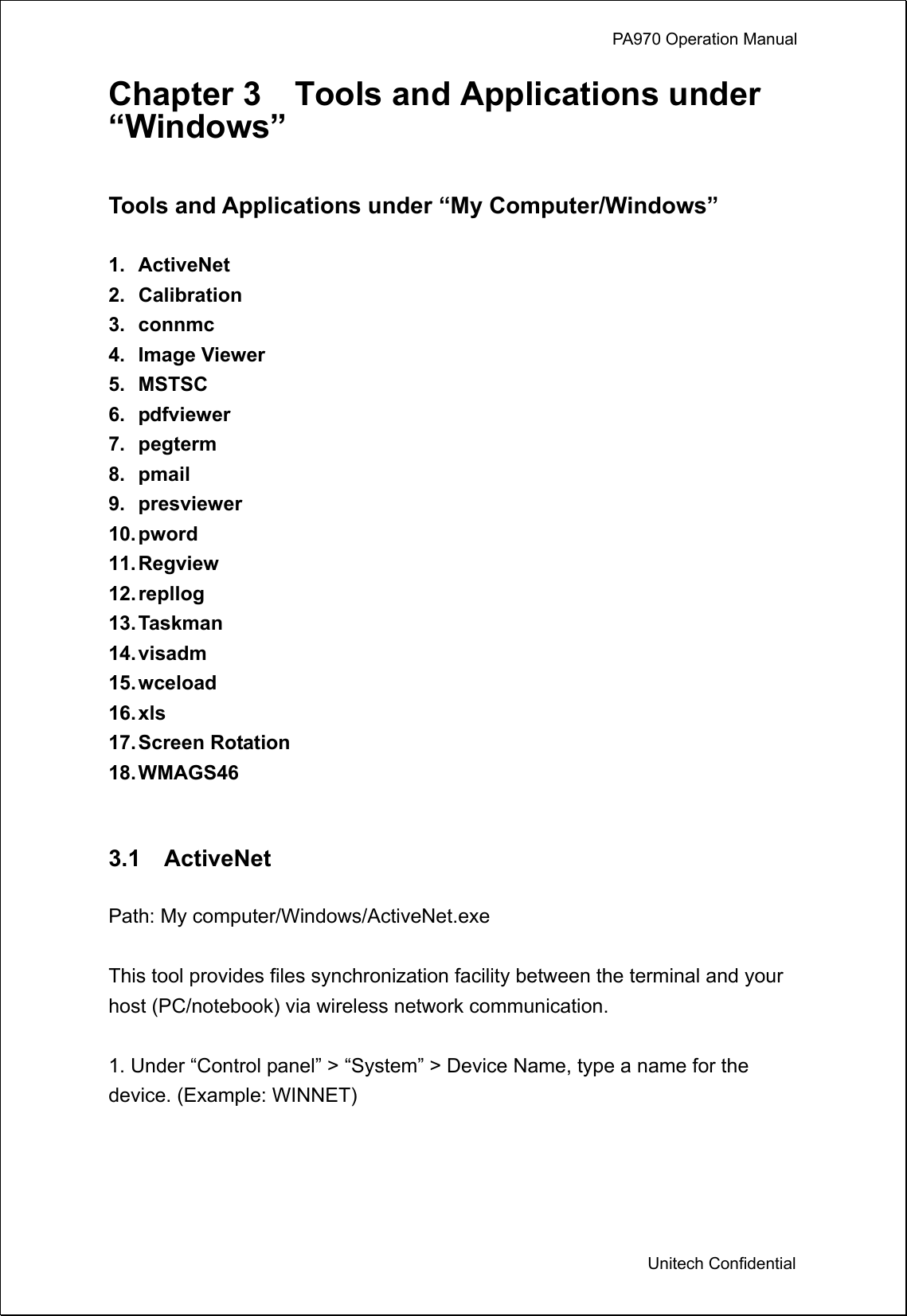             PA970 Operation Manual  Unitech Confidential Chapter 3    Tools and Applications under “Windows”  Tools and Applications under “My Computer/Windows”  1. ActiveNet 2. Calibration 3. connmc 4. Image Viewer 5. MSTSC 6. pdfviewer 7. pegterm 8. pmail  9. presviewer 10. pword 11. Regview 12. repllog 13. Taskman 14. visadm 15. wceload 16. xls 17. Screen  Rotation 18. WMAGS46   3.1  ActiveNet  Path: My computer/Windows/ActiveNet.exe  This tool provides files synchronization facility between the terminal and your host (PC/notebook) via wireless network communication.  1. Under “Control panel” &gt; “System” &gt; Device Name, type a name for the device. (Example: WINNET)  