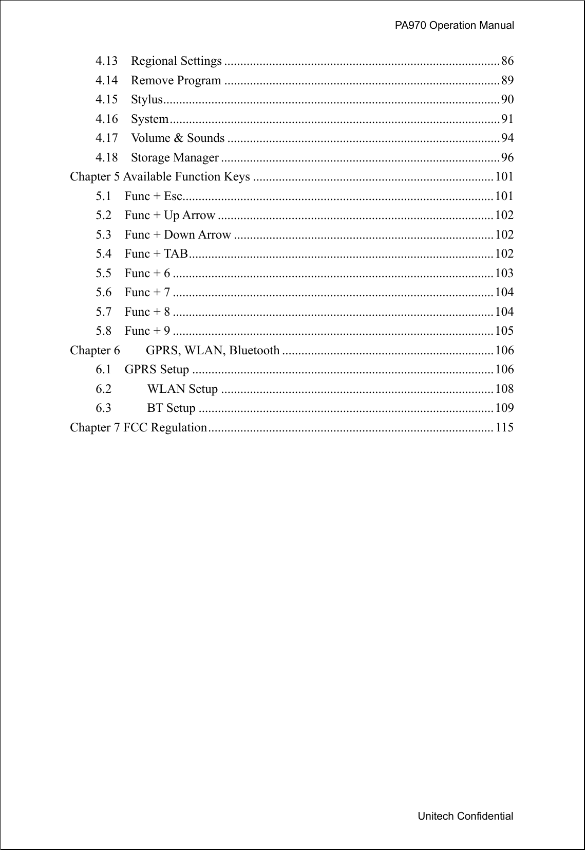             PA970 Operation Manual  Unitech Confidential 4.13  Regional Settings ......................................................................................86 4.14  Remove Program ......................................................................................89 4.15  Stylus.........................................................................................................90 4.16  System.......................................................................................................91 4.17  Volume &amp; Sounds .....................................................................................94 4.18  Storage Manager .......................................................................................96 Chapter 5 Available Function Keys ...........................................................................101 5.1  Func + Esc.................................................................................................101 5.2  Func + Up Arrow ......................................................................................102 5.3  Func + Down Arrow .................................................................................102 5.4  Func + TAB...............................................................................................102 5.5  Func + 6 ....................................................................................................103 5.6  Func + 7 ....................................................................................................104 5.7  Func + 8 ....................................................................................................104 5.8  Func + 9 ....................................................................................................105 Chapter 6    GPRS, WLAN, Bluetooth ..................................................................106 6.1  GPRS Setup ..............................................................................................106 6.2 WLAN Setup .....................................................................................108 6.3 BT Setup ............................................................................................109 Chapter 7 FCC Regulation.........................................................................................115   