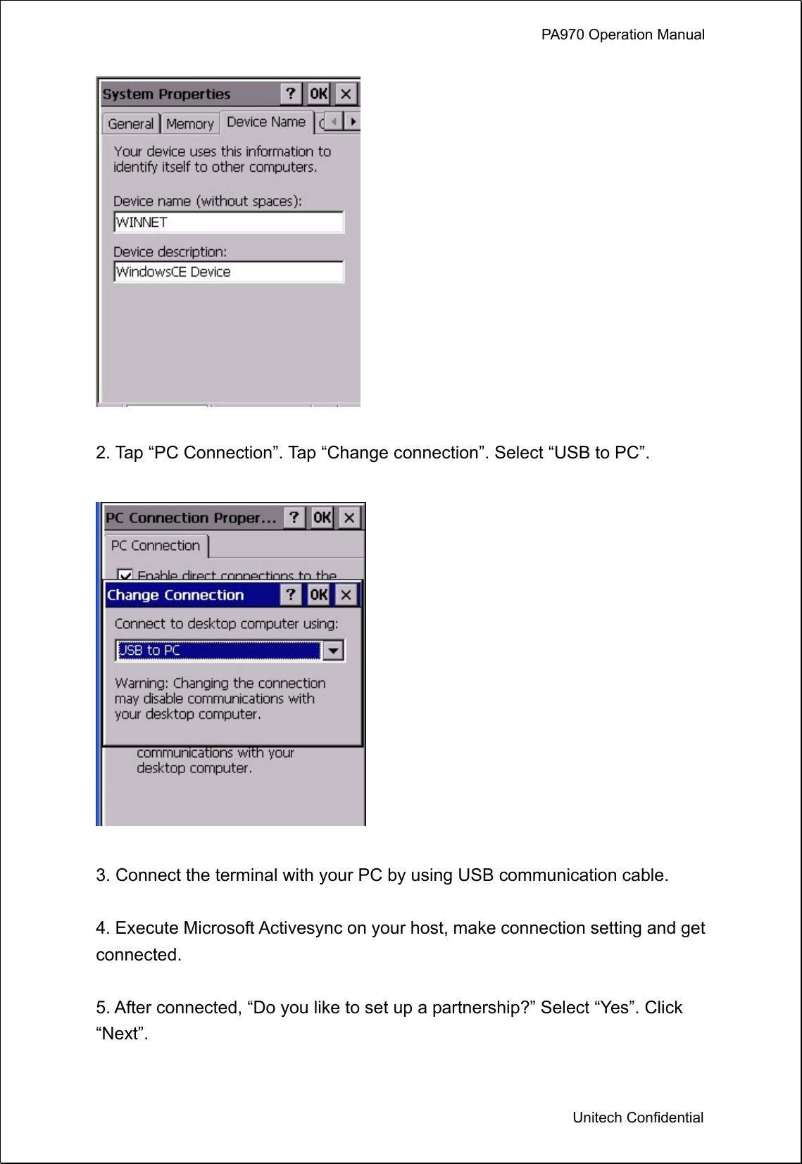             PA970 Operation Manual  Unitech Confidential   2. Tap “PC Connection”. Tap “Change connection”. Select “USB to PC”.    3. Connect the terminal with your PC by using USB communication cable.  4. Execute Microsoft Activesync on your host, make connection setting and get connected.  5. After connected, “Do you like to set up a partnership?” Select “Yes”. Click “Next”.  