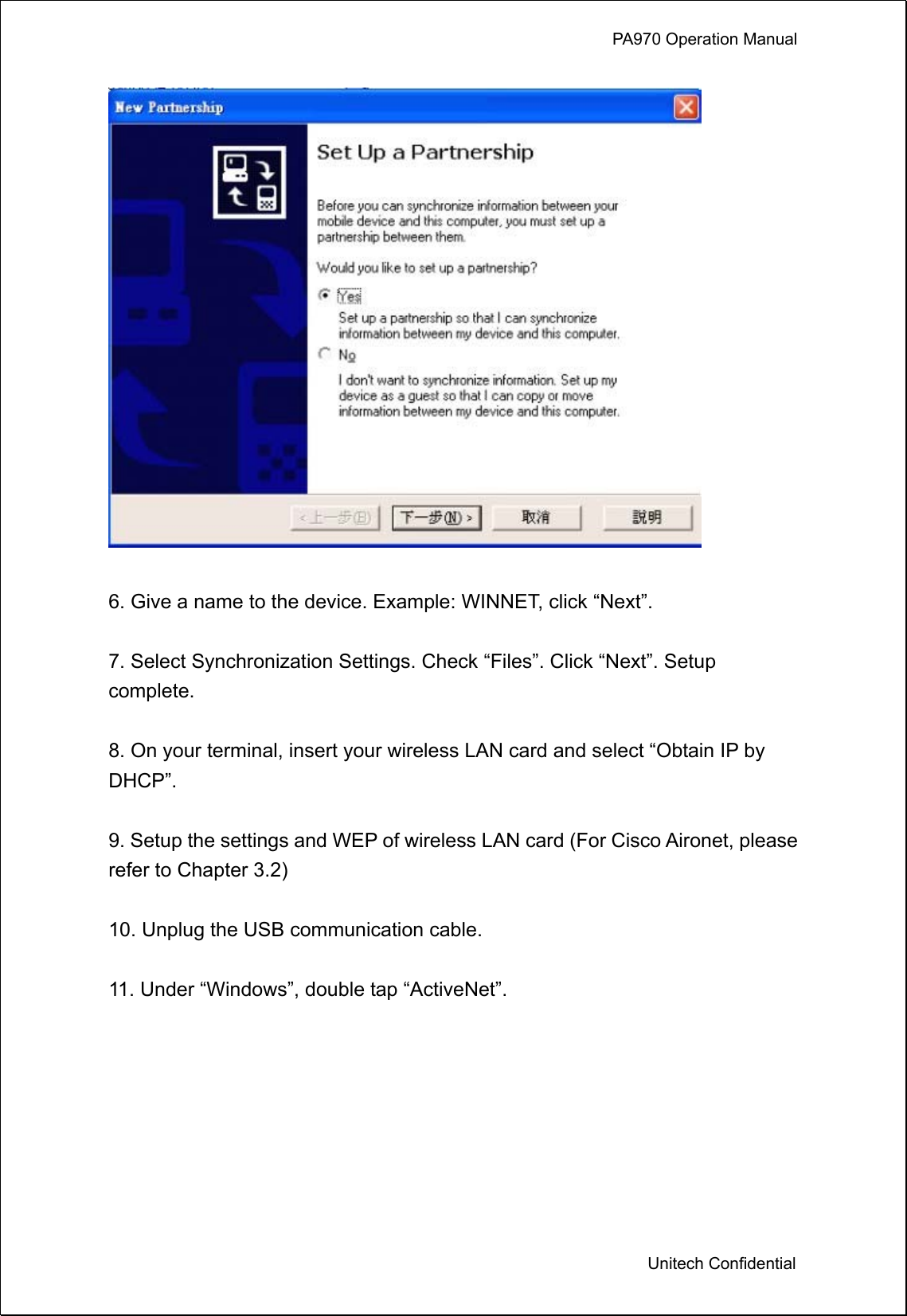             PA970 Operation Manual  Unitech Confidential   6. Give a name to the device. Example: WINNET, click “Next”.  7. Select Synchronization Settings. Check “Files”. Click “Next”. Setup complete.  8. On your terminal, insert your wireless LAN card and select “Obtain IP by DHCP”.  9. Setup the settings and WEP of wireless LAN card (For Cisco Aironet, please refer to Chapter 3.2)  10. Unplug the USB communication cable.  11. Under “Windows”, double tap “ActiveNet”.  