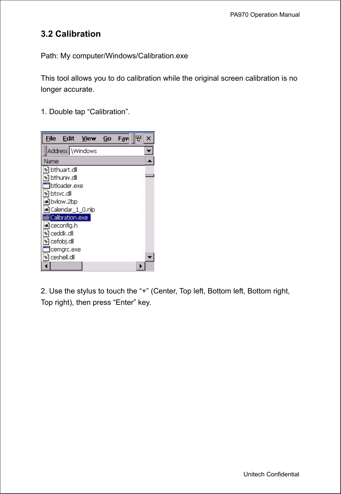             PA970 Operation Manual  Unitech Confidential 3.2 Calibration  Path: My computer/Windows/Calibration.exe  This tool allows you to do calibration while the original screen calibration is no longer accurate.  1. Double tap “Calibration”.    2. Use the stylus to touch the “+” (Center, Top left, Bottom left, Bottom right, Top right), then press “Enter” key.  