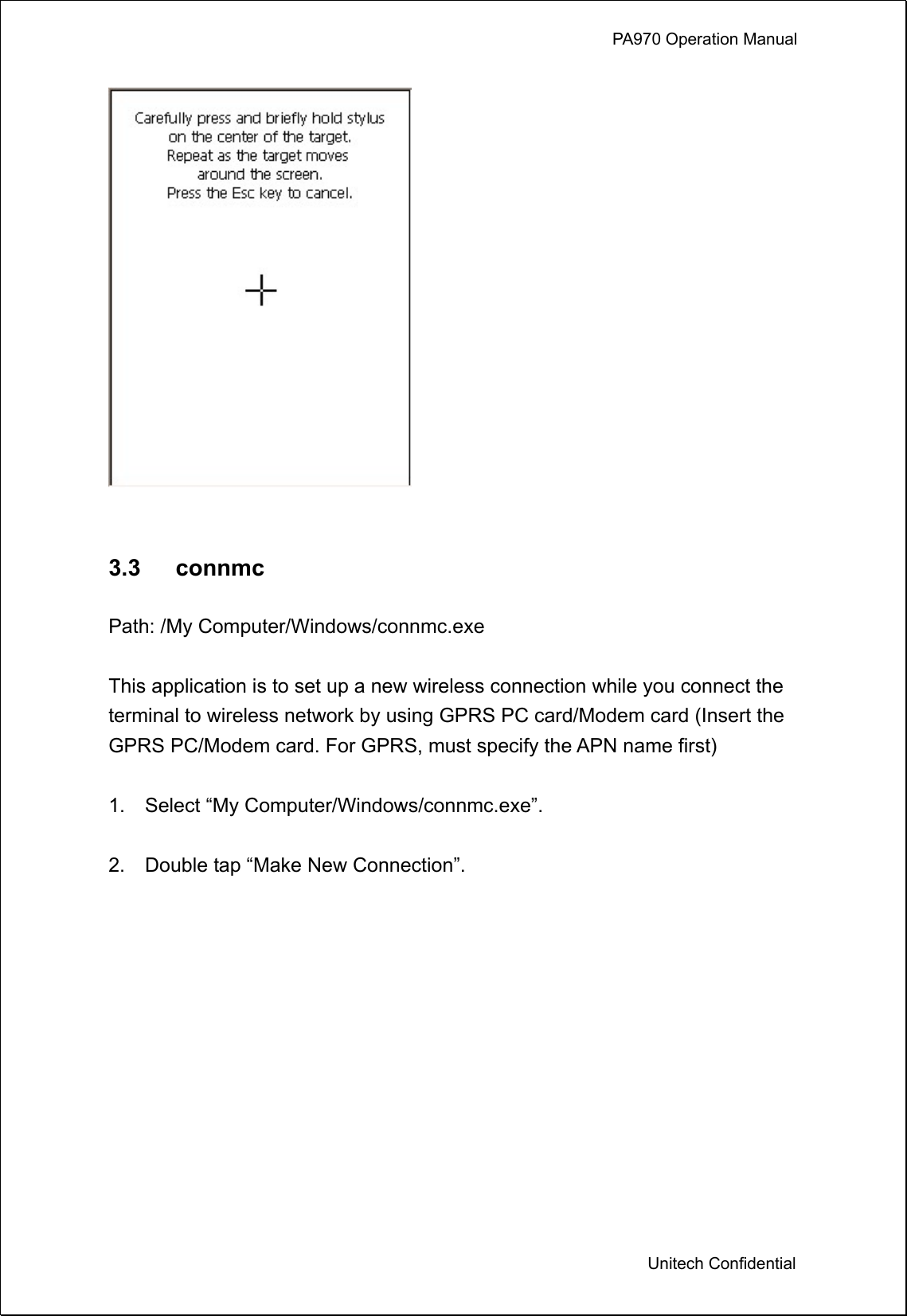             PA970 Operation Manual  Unitech Confidential    3.3   connmc  Path: /My Computer/Windows/connmc.exe  This application is to set up a new wireless connection while you connect the terminal to wireless network by using GPRS PC card/Modem card (Insert the GPRS PC/Modem card. For GPRS, must specify the APN name first)  1.  Select “My Computer/Windows/connmc.exe”.  2.    Double tap “Make New Connection”.  