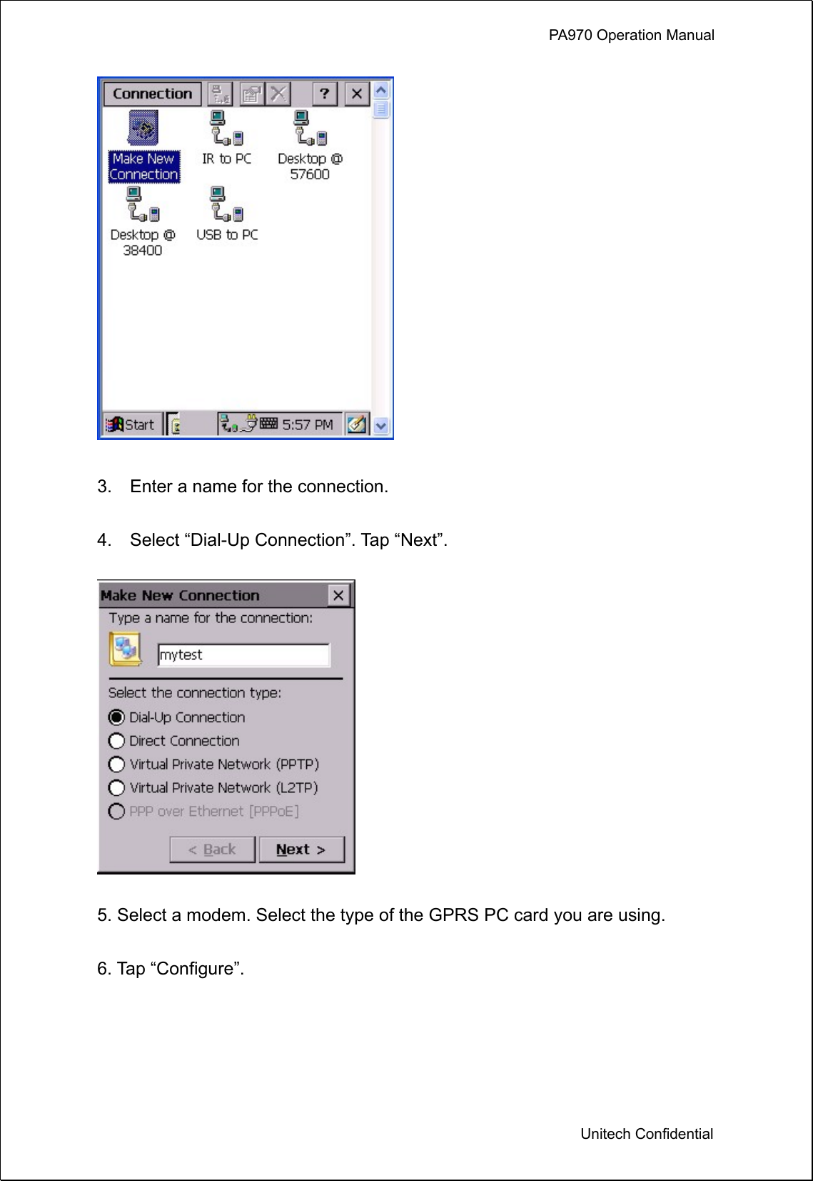             PA970 Operation Manual  Unitech Confidential   3.    Enter a name for the connection.  4.    Select “Dial-Up Connection”. Tap “Next”.    5. Select a modem. Select the type of the GPRS PC card you are using.  6. Tap “Configure”.  