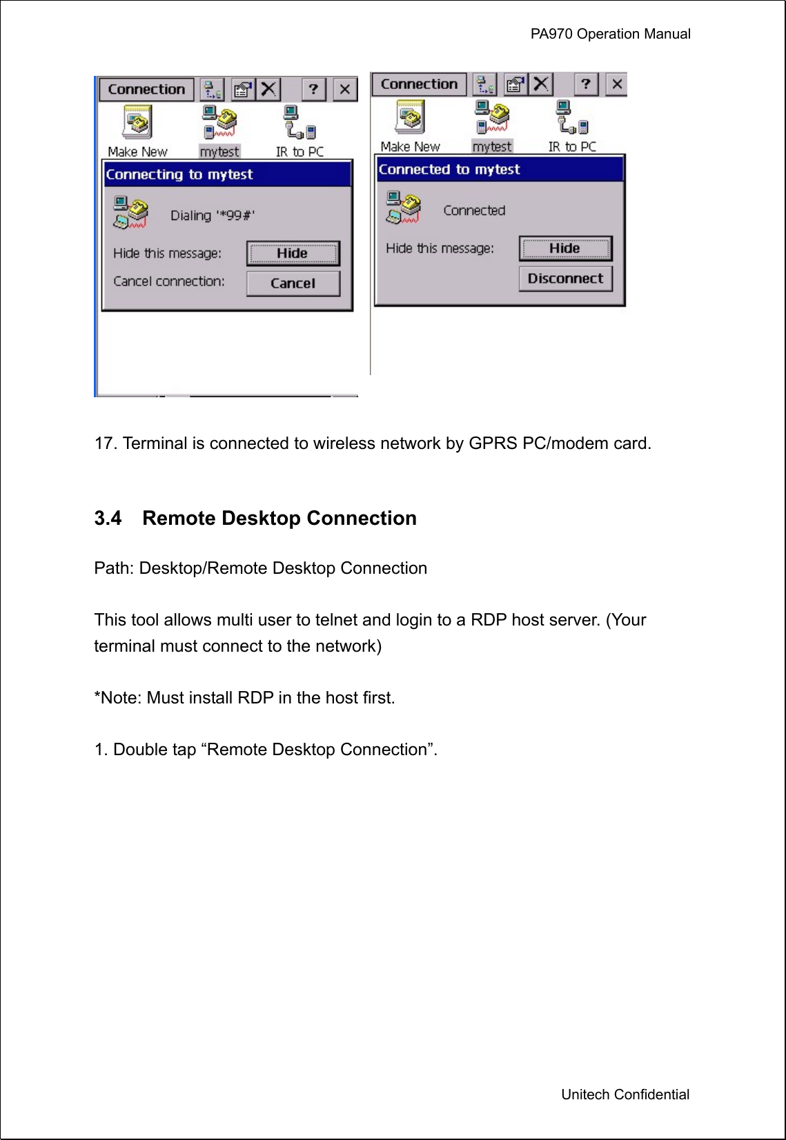             PA970 Operation Manual  Unitech Confidential    17. Terminal is connected to wireless network by GPRS PC/modem card.   3.4  Remote Desktop Connection  Path: Desktop/Remote Desktop Connection  This tool allows multi user to telnet and login to a RDP host server. (Your terminal must connect to the network)  *Note: Must install RDP in the host first.  1. Double tap “Remote Desktop Connection”.  