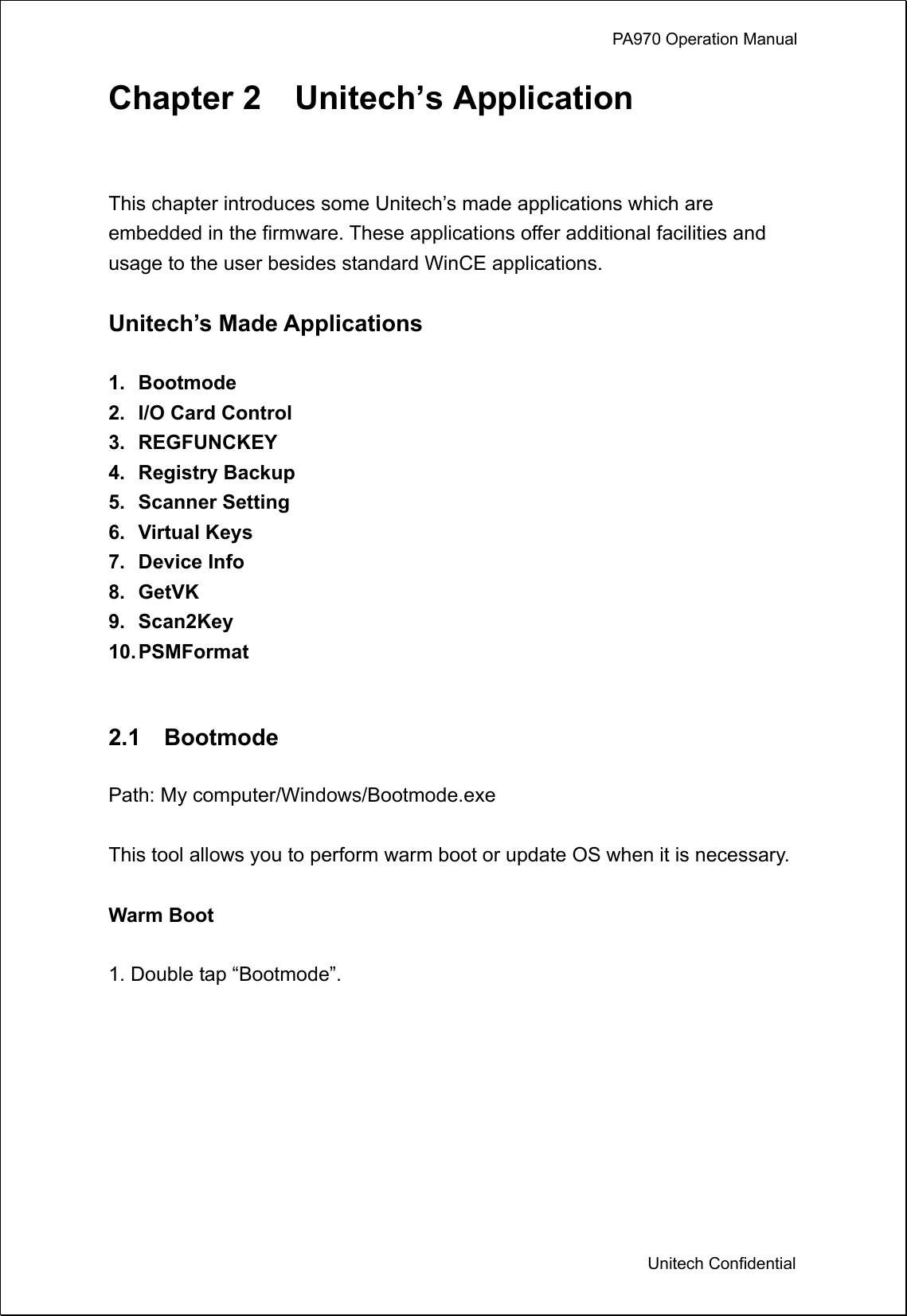             PA970 Operation Manual  Unitech Confidential Chapter 2  Unitech’s Application  This chapter introduces some Unitech’s made applications which are embedded in the firmware. These applications offer additional facilities and usage to the user besides standard WinCE applications.  Unitech’s Made Applications  1. Bootmode 2.  I/O Card Control 3. REGFUNCKEY 4. Registry Backup 5. Scanner Setting 6. Virtual Keys 7. Device Info 8. GetVK 9. Scan2Key 10. PSMFormat   2.1  Bootmode  Path: My computer/Windows/Bootmode.exe  This tool allows you to perform warm boot or update OS when it is necessary.  Warm Boot  1. Double tap “Bootmode”.  