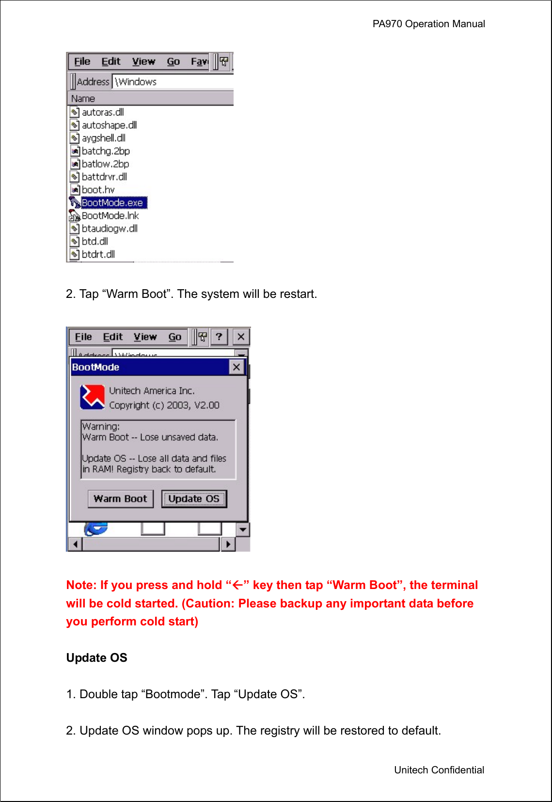             PA970 Operation Manual  Unitech Confidential   2. Tap “Warm Boot”. The system will be restart.      Note: If you press and hold “” key then tap “Warm Boot”, the terminal will be cold started. (Caution: Please backup any important data before you perform cold start)  Update OS  1. Double tap “Bootmode”. Tap “Update OS”.  2. Update OS window pops up. The registry will be restored to default. 