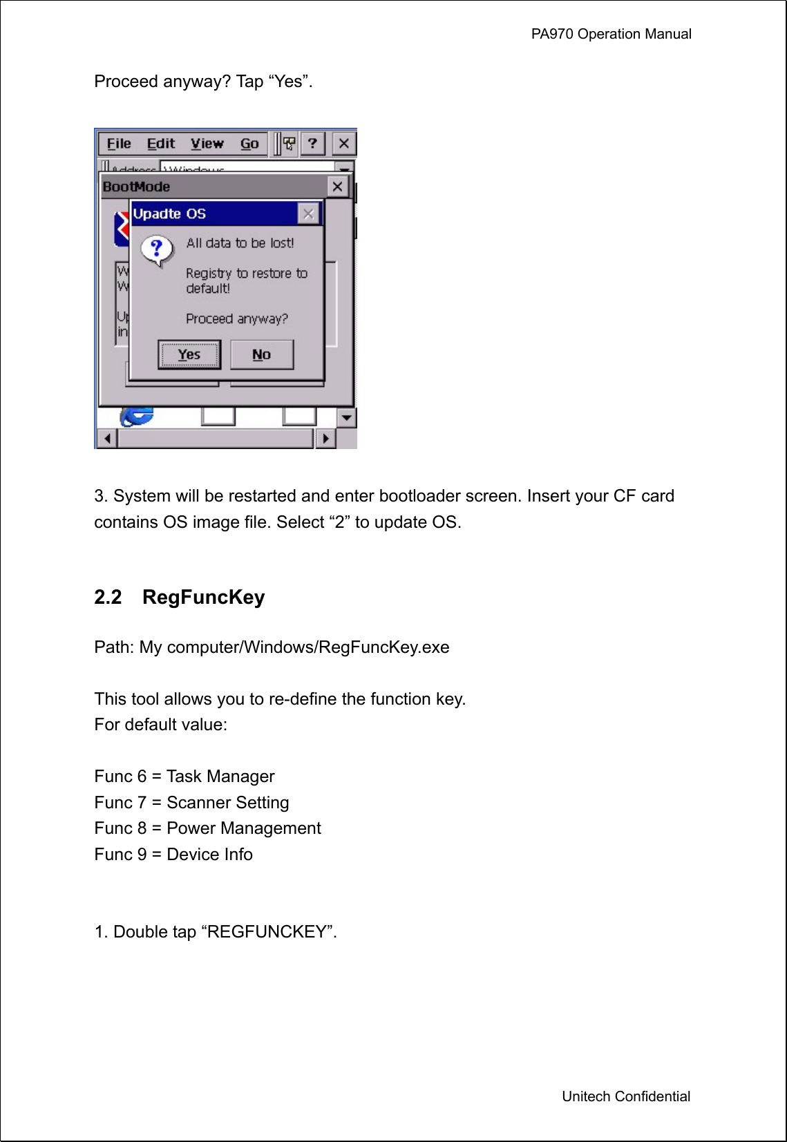             PA970 Operation Manual  Unitech Confidential Proceed anyway? Tap “Yes”.    3. System will be restarted and enter bootloader screen. Insert your CF card contains OS image file. Select “2” to update OS.   2.2  RegFuncKey  Path: My computer/Windows/RegFuncKey.exe  This tool allows you to re-define the function key.   For default value:  Func 6 = Task Manager Func 7 = Scanner Setting Func 8 = Power Management Func 9 = Device Info   1. Double tap “REGFUNCKEY”.  