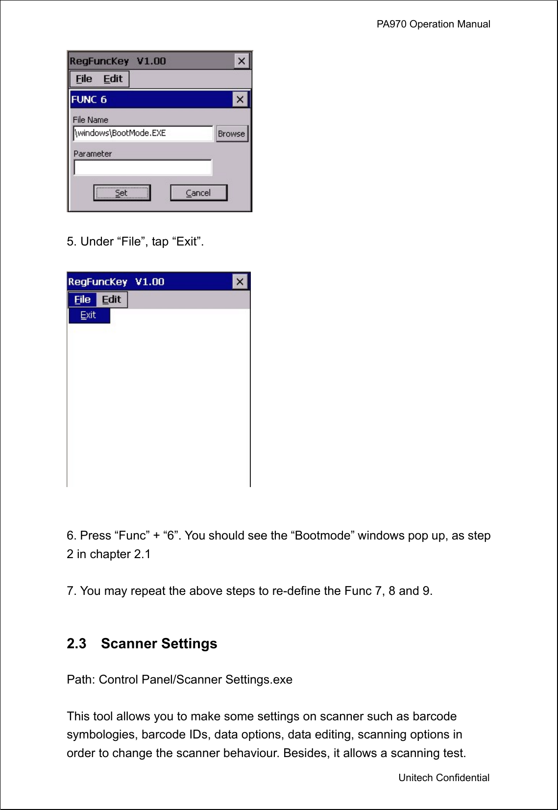             PA970 Operation Manual  Unitech Confidential   5. Under “File”, tap “Exit”.     6. Press “Func” + “6”. You should see the “Bootmode” windows pop up, as step 2 in chapter 2.1  7. You may repeat the above steps to re-define the Func 7, 8 and 9.   2.3  Scanner Settings  Path: Control Panel/Scanner Settings.exe  This tool allows you to make some settings on scanner such as barcode symbologies, barcode IDs, data options, data editing, scanning options in order to change the scanner behaviour. Besides, it allows a scanning test. 