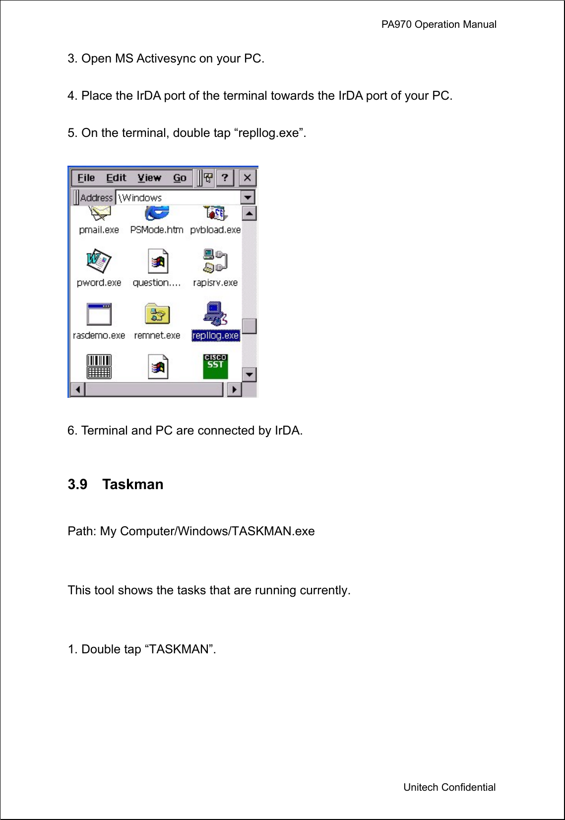             PA970 Operation Manual  Unitech Confidential 3. Open MS Activesync on your PC.  4. Place the IrDA port of the terminal towards the IrDA port of your PC.  5. On the terminal, double tap “repllog.exe”.    6. Terminal and PC are connected by IrDA.     3.9  Taskman  Path: My Computer/Windows/TASKMAN.exe  This tool shows the tasks that are running currently.  1. Double tap “TASKMAN”.  