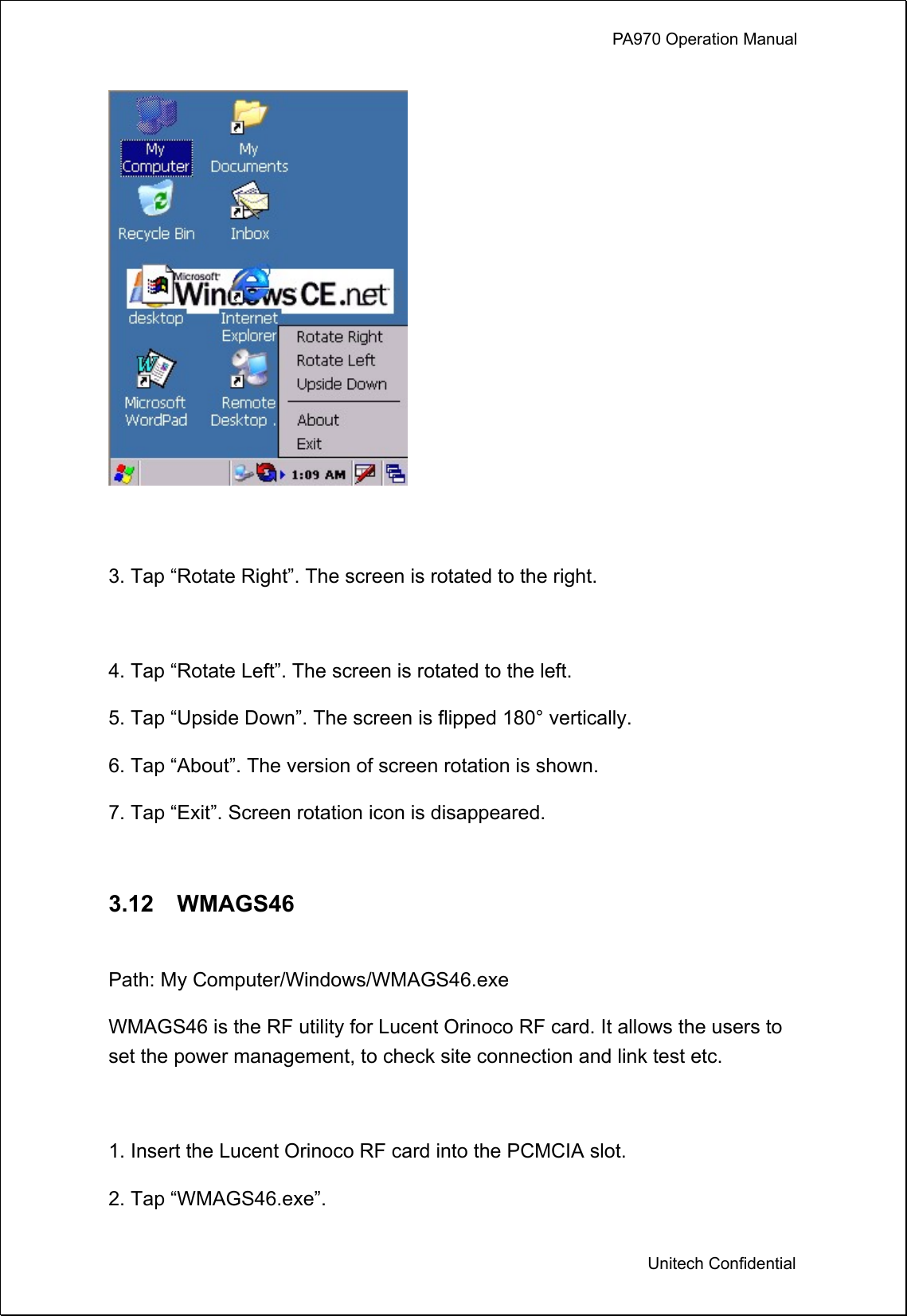             PA970 Operation Manual  Unitech Confidential   3. Tap “Rotate Right”. The screen is rotated to the right.  4. Tap “Rotate Left”. The screen is rotated to the left. 5. Tap “Upside Down”. The screen is flipped 180° vertically.   6. Tap “About”. The version of screen rotation is shown. 7. Tap “Exit”. Screen rotation icon is disappeared.  3.12  WMAGS46  Path: My Computer/Windows/WMAGS46.exe WMAGS46 is the RF utility for Lucent Orinoco RF card. It allows the users to set the power management, to check site connection and link test etc.  1. Insert the Lucent Orinoco RF card into the PCMCIA slot. 2. Tap “WMAGS46.exe”. 