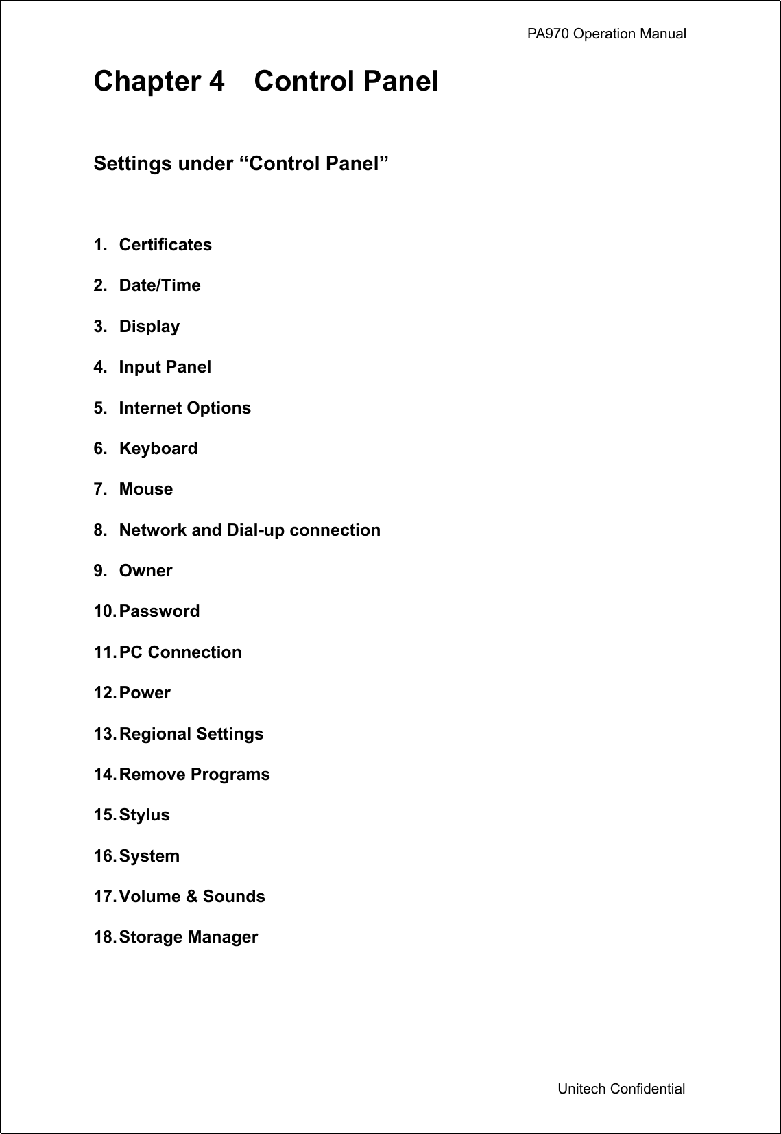             PA970 Operation Manual  Unitech Confidential Chapter 4  Control Panel  Settings under “Control Panel”  1. Certificates 2. Date/Time 3. Display 4. Input Panel 5. Internet Options 6. Keyboard 7. Mouse 8.  Network and Dial-up connection 9. Owner 10. Password 11. PC  Connection 12. Power 13. Regional  Settings 14. Remove  Programs 15. Stylus 16. System 17. Volume &amp; Sounds 18. Storage  Manager   