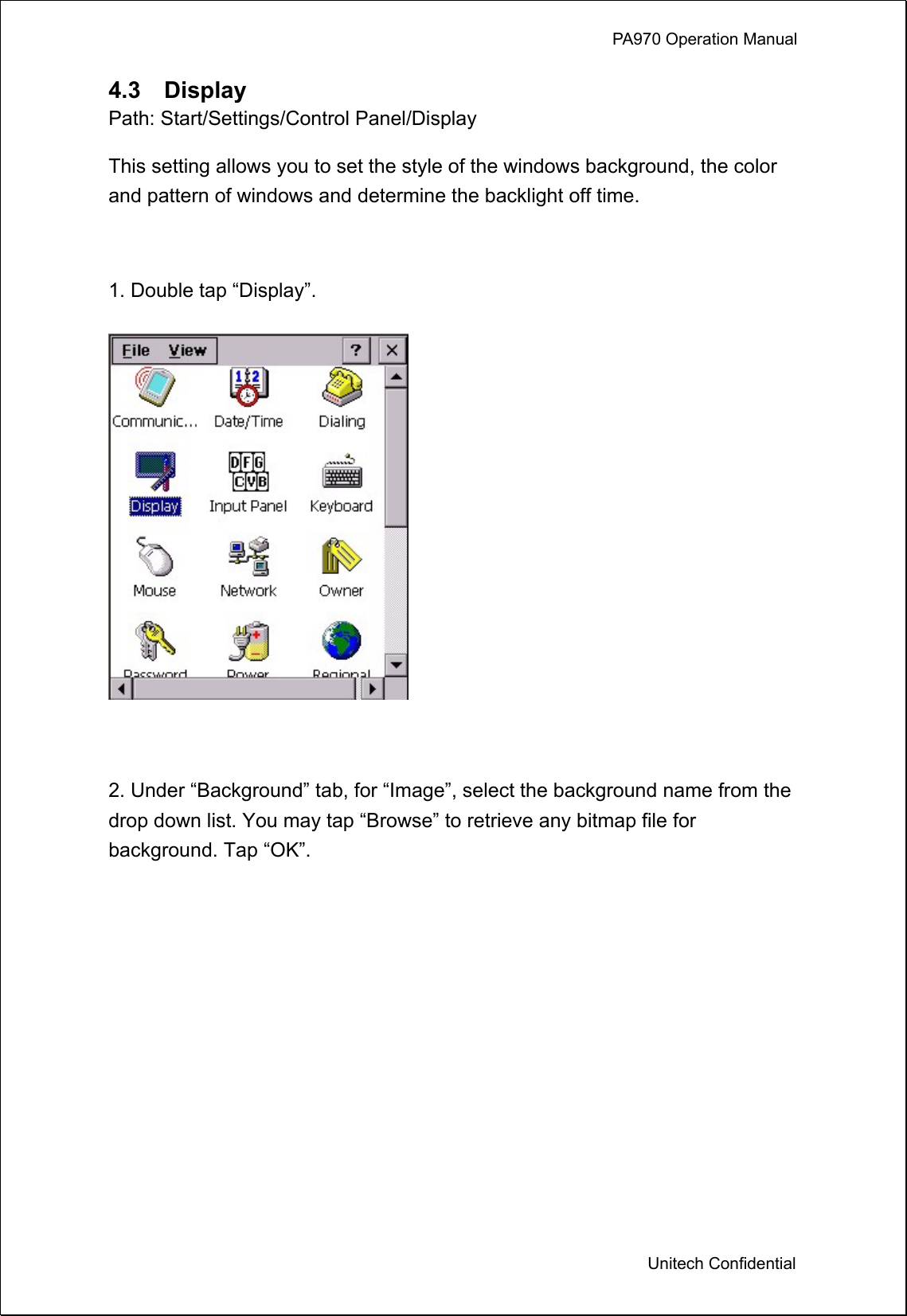             PA970 Operation Manual  Unitech Confidential 4.3  Display Path: Start/Settings/Control Panel/Display This setting allows you to set the style of the windows background, the color and pattern of windows and determine the backlight off time.  1. Double tap “Display”.   2. Under “Background” tab, for “Image”, select the background name from the drop down list. You may tap “Browse” to retrieve any bitmap file for background. Tap “OK”. 