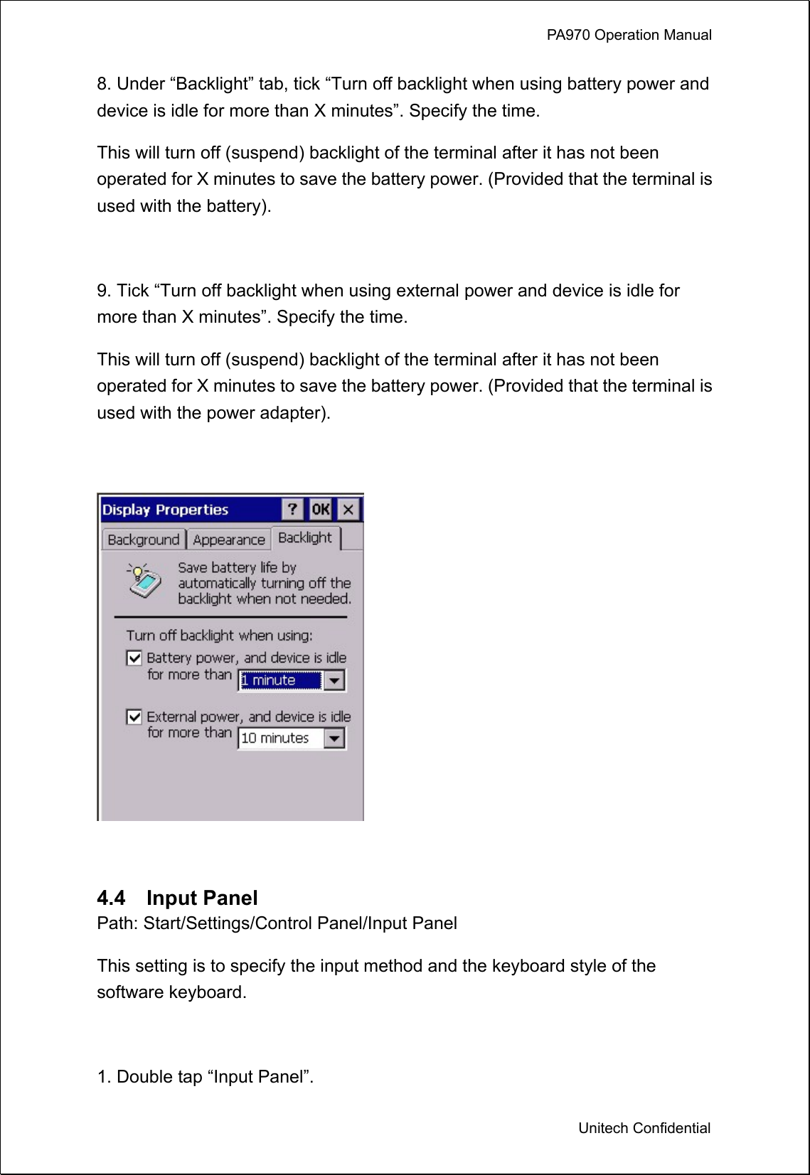            PA970 Operation Manual  Unitech Confidential 8. Under “Backlight” tab, tick “Turn off backlight when using battery power and device is idle for more than X minutes”. Specify the time.   This will turn off (suspend) backlight of the terminal after it has not been operated for X minutes to save the battery power. (Provided that the terminal is used with the battery).  9. Tick “Turn off backlight when using external power and device is idle for more than X minutes”. Specify the time.   This will turn off (suspend) backlight of the terminal after it has not been operated for X minutes to save the battery power. (Provided that the terminal is used with the power adapter).    4.4  Input Panel Path: Start/Settings/Control Panel/Input Panel This setting is to specify the input method and the keyboard style of the software keyboard.  1. Double tap “Input Panel”. 